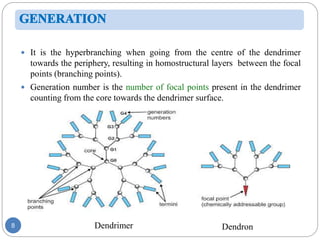 8
 It is the hyperbranching when going from the centre of the dendrimer
towards the periphery, resulting in homostructural layers between the focal
points (branching points).
 Generation number is the number of focal points present in the dendrimer
counting from the core towards the dendrimer surface.
Dendrimer Dendron
 