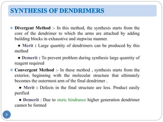 9
 Divergent Method :- In this method, the synthesis starts from the
core of the dendrimer to which the arms are attached by adding
building blocks in exhaustive and stepwise manner.
● Merit : Large quantity of dendrimers can be produced by this
method
● Demerit : To prevent problem during synthesis large quantity of
reagent required
 Convergent Method :- In these method , synthesis starts from the
exterior, beginning with the molecular structure that ultimately
becomes the outermost arm of the final dendrimer .
● Merit : Defects in the final structure are less. Product easily
purified
● Demerit : Due to steric hindrance higher generation dendrimer
cannot be formed
 