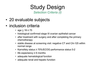 • 20 evaluable subjects
• inclusion criteria
• age > 18 ≤ 75
• histological confirmed stage III ovarian epithelial cancer
• after treatment with surgery and after completing the primary
chemotherapy
• stable disease at screening visit: negative CT and CA-125 within
normal range
• Karnofsky status ≥ 70%/ECOG performance status 0-2
• life expectancy ≥ 6 months
• adequate hematological function
• adequate renal and hepatic function
Study Design
Selection Criteria (I)
 