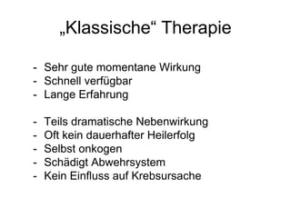 „Klassische“ Therapie
- Sehr gute momentane Wirkung
- Schnell verfügbar
- Lange Erfahrung
- Teils dramatische Nebenwirkung
- Oft kein dauerhafter Heilerfolg
- Selbst onkogen
- Schädigt Abwehrsystem
- Kein Einfluss auf Krebsursache
 
