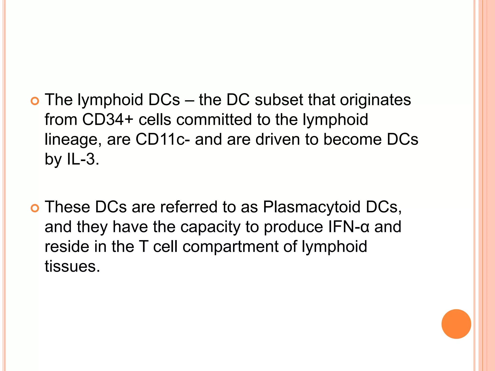  The lymphoid DCs – the DC subset that originates
from CD34+ cells committed to the lymphoid
lineage, are CD11c- and are driven to become DCs
by IL-3.
 These DCs are referred to as Plasmacytoid DCs,
and they have the capacity to produce IFN-α and
reside in the T cell compartment of lymphoid
tissues.
 