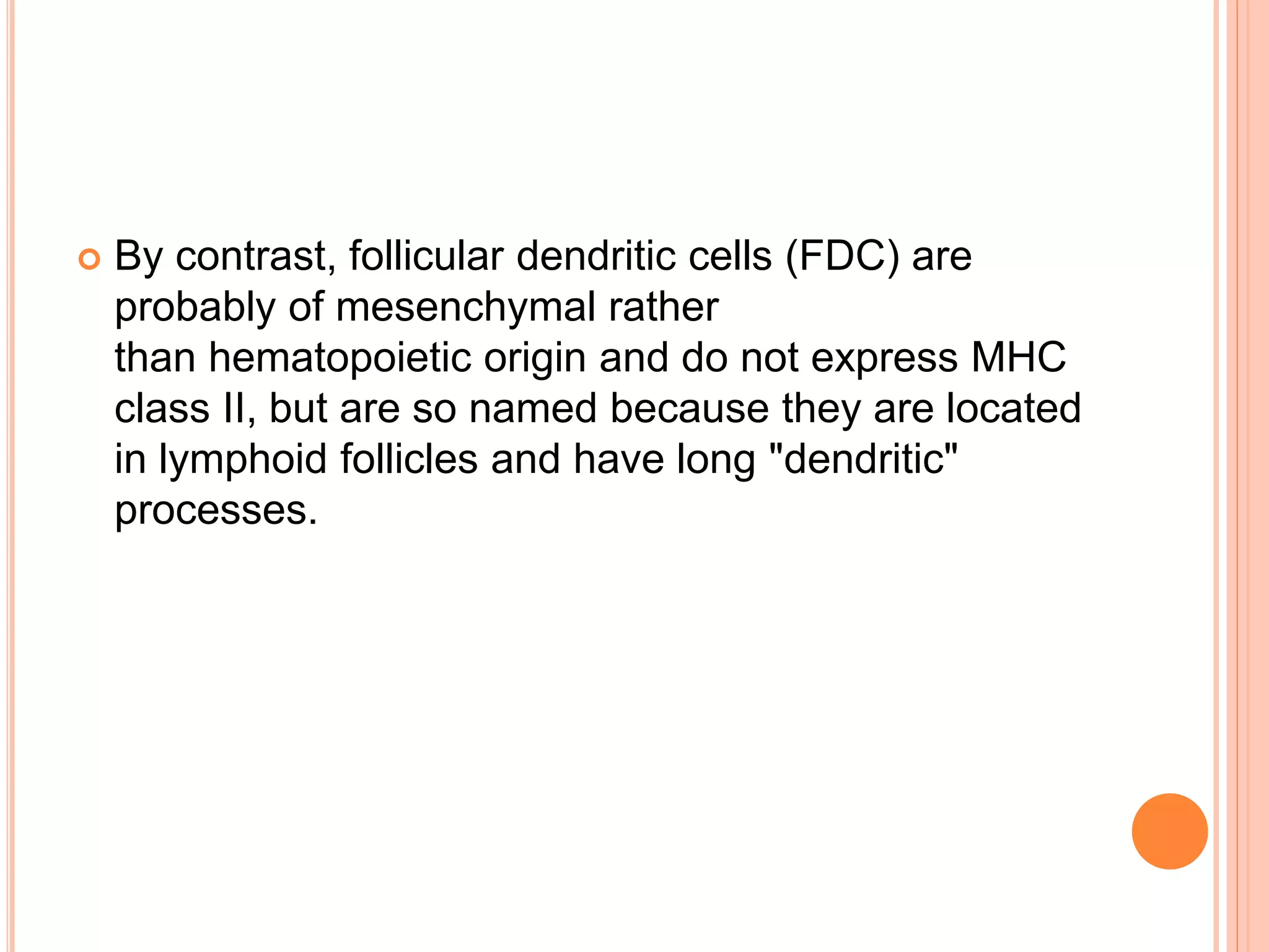  By contrast, follicular dendritic cells (FDC) are
probably of mesenchymal rather
than hematopoietic origin and do not express MHC
class II, but are so named because they are located
in lymphoid follicles and have long "dendritic"
processes.
 