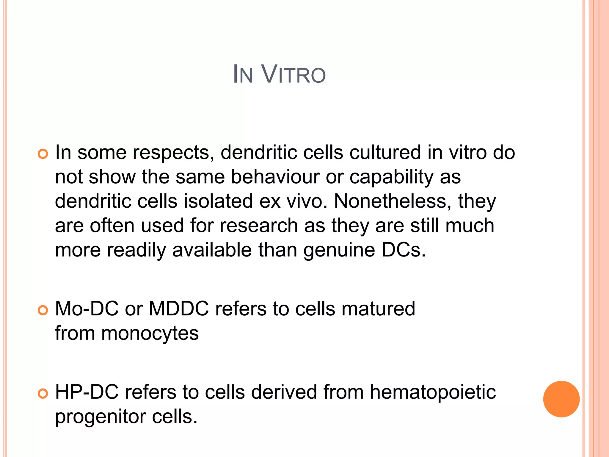 IN VITRO
 In some respects, dendritic cells cultured in vitro do
not show the same behaviour or capability as
dendritic cells isolated ex vivo. Nonetheless, they
are often used for research as they are still much
more readily available than genuine DCs.
 Mo-DC or MDDC refers to cells matured
from monocytes
 HP-DC refers to cells derived from hematopoietic
progenitor cells.
 