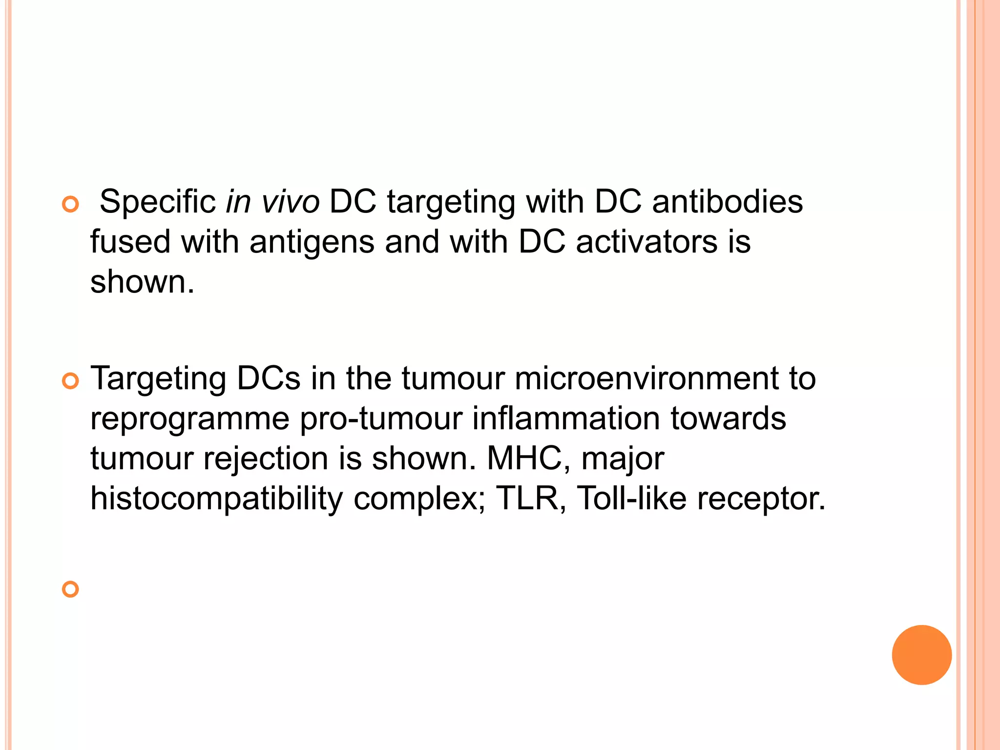  Specific in vivo DC targeting with DC antibodies
fused with antigens and with DC activators is
shown.
 Targeting DCs in the tumour microenvironment to
reprogramme pro-tumour inflammation towards
tumour rejection is shown. MHC, major
histocompatibility complex; TLR, Toll-like receptor.

 