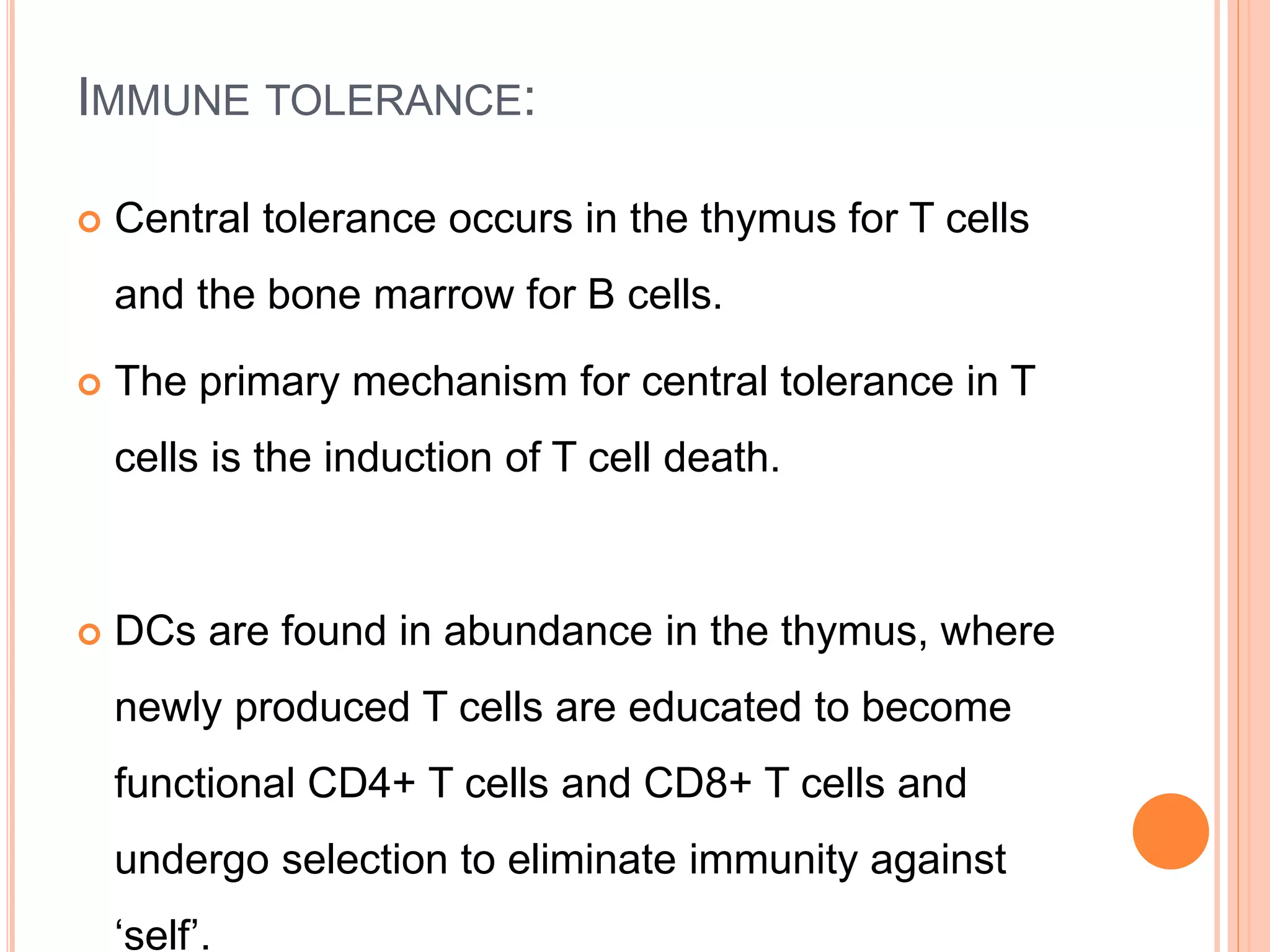 IMMUNE TOLERANCE:
 Central tolerance occurs in the thymus for T cells
and the bone marrow for B cells.
 The primary mechanism for central tolerance in T
cells is the induction of T cell death.
 DCs are found in abundance in the thymus, where
newly produced T cells are educated to become
functional CD4+ T cells and CD8+ T cells and
undergo selection to eliminate immunity against
‘self’.
 