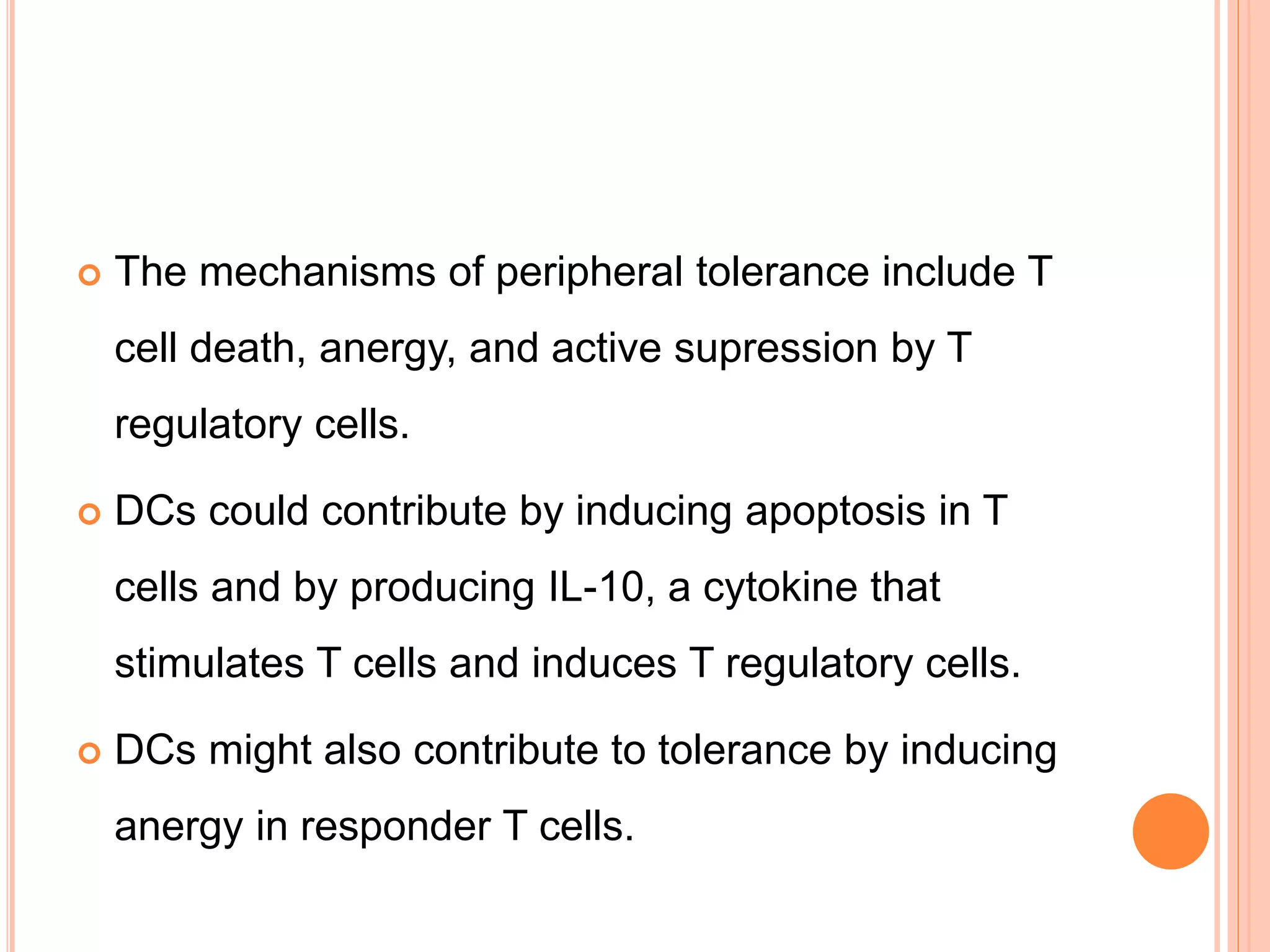  The mechanisms of peripheral tolerance include T
cell death, anergy, and active supression by T
regulatory cells.
 DCs could contribute by inducing apoptosis in T
cells and by producing IL-10, a cytokine that
stimulates T cells and induces T regulatory cells.
 DCs might also contribute to tolerance by inducing
anergy in responder T cells.
 