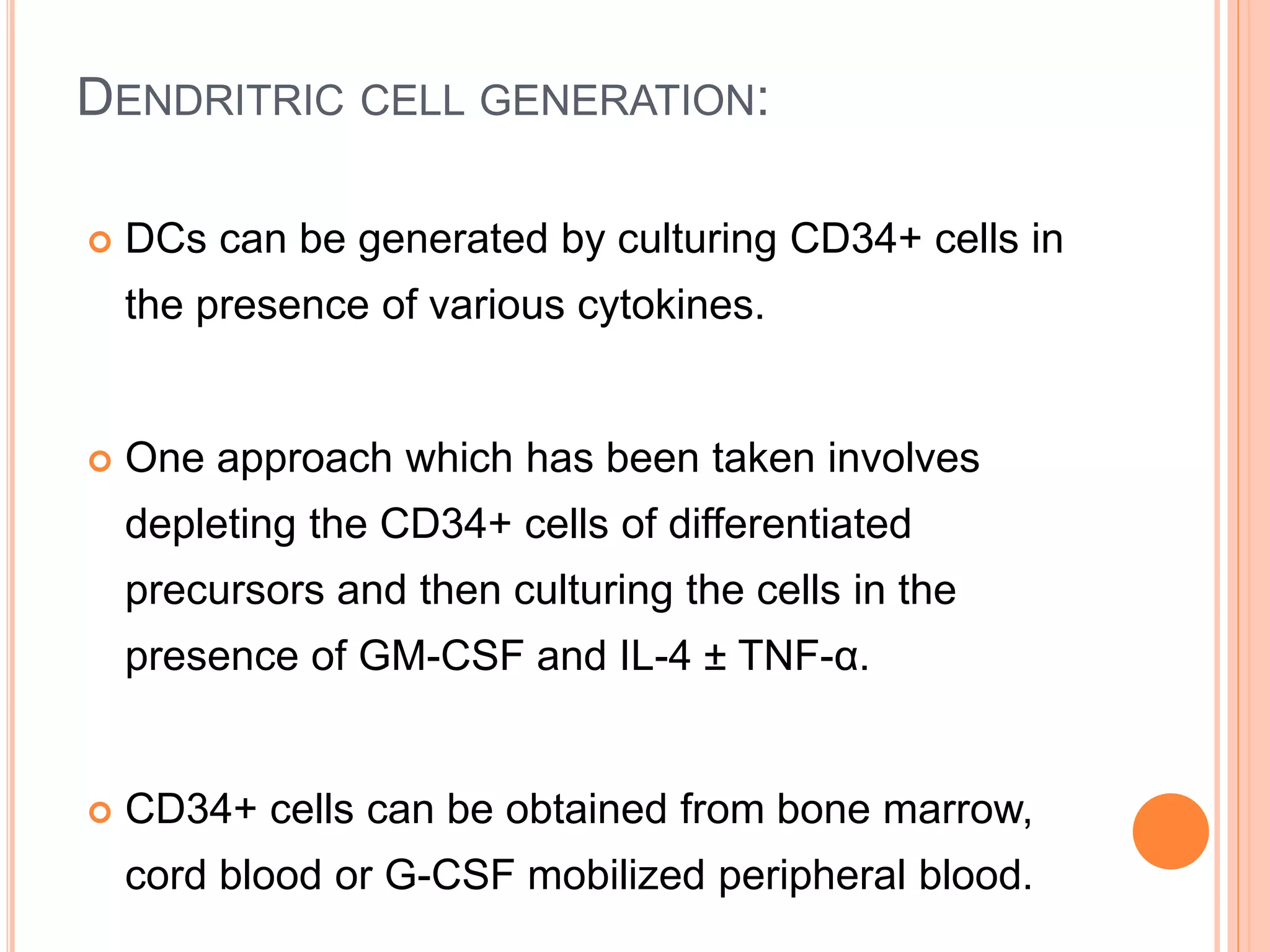 DENDRITRIC CELL GENERATION:
 DCs can be generated by culturing CD34+ cells in
the presence of various cytokines.
 One approach which has been taken involves
depleting the CD34+ cells of differentiated
precursors and then culturing the cells in the
presence of GM-CSF and IL-4 ± TNF-α.
 CD34+ cells can be obtained from bone marrow,
cord blood or G-CSF mobilized peripheral blood.
 
