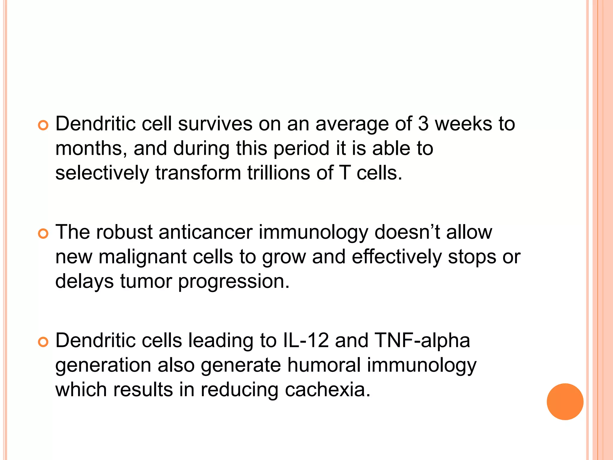  Dendritic cell survives on an average of 3 weeks to
months, and during this period it is able to
selectively transform trillions of T cells.
 The robust anticancer immunology doesn’t allow
new malignant cells to grow and effectively stops or
delays tumor progression.
 Dendritic cells leading to IL-12 and TNF-alpha
generation also generate humoral immunology
which results in reducing cachexia.
 