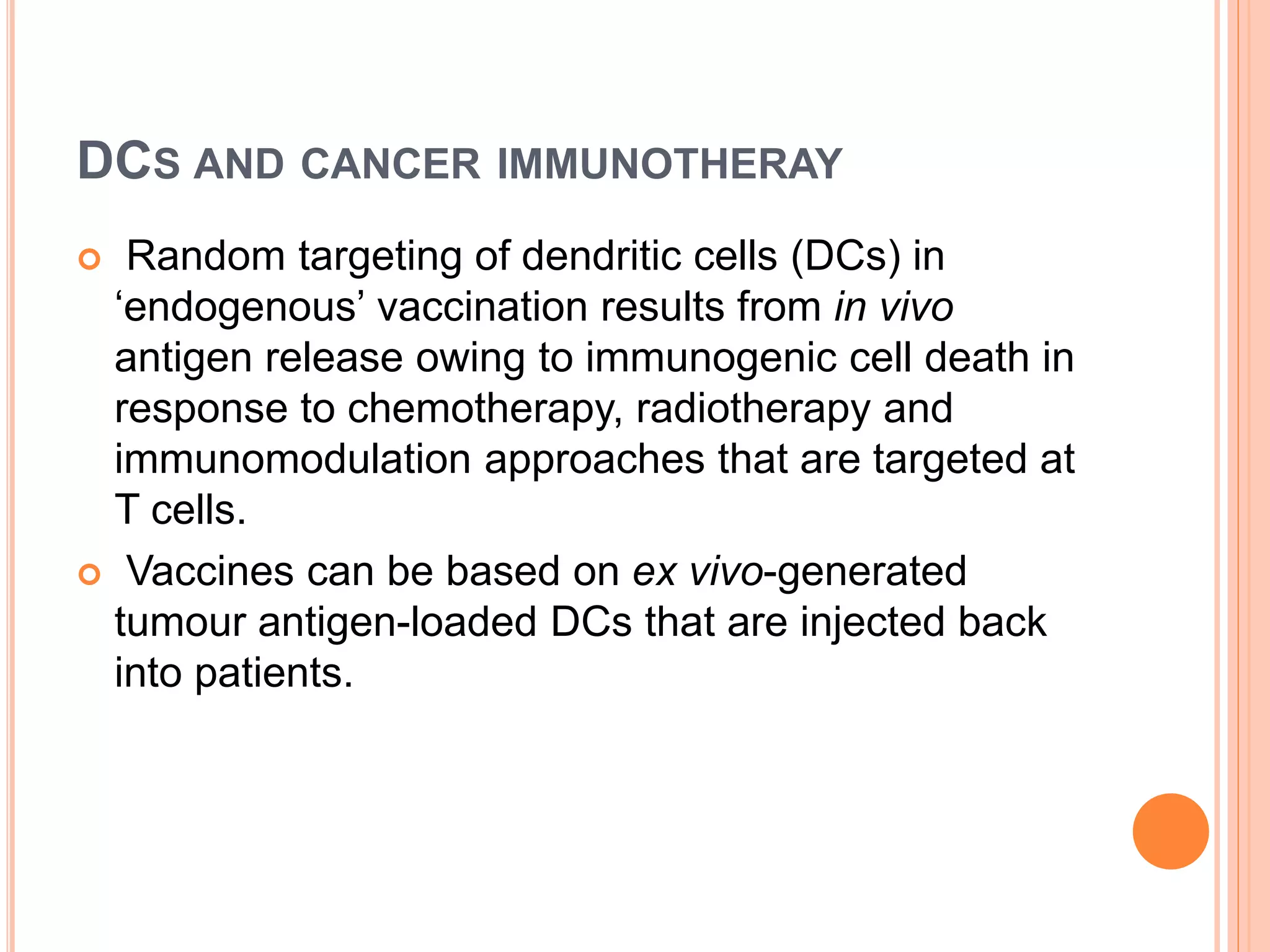 DCS AND CANCER IMMUNOTHERAY
 Random targeting of dendritic cells (DCs) in
‘endogenous’ vaccination results from in vivo
antigen release owing to immunogenic cell death in
response to chemotherapy, radiotherapy and
immunomodulation approaches that are targeted at
T cells.
 Vaccines can be based on ex vivo-generated
tumour antigen-loaded DCs that are injected back
into patients.
 