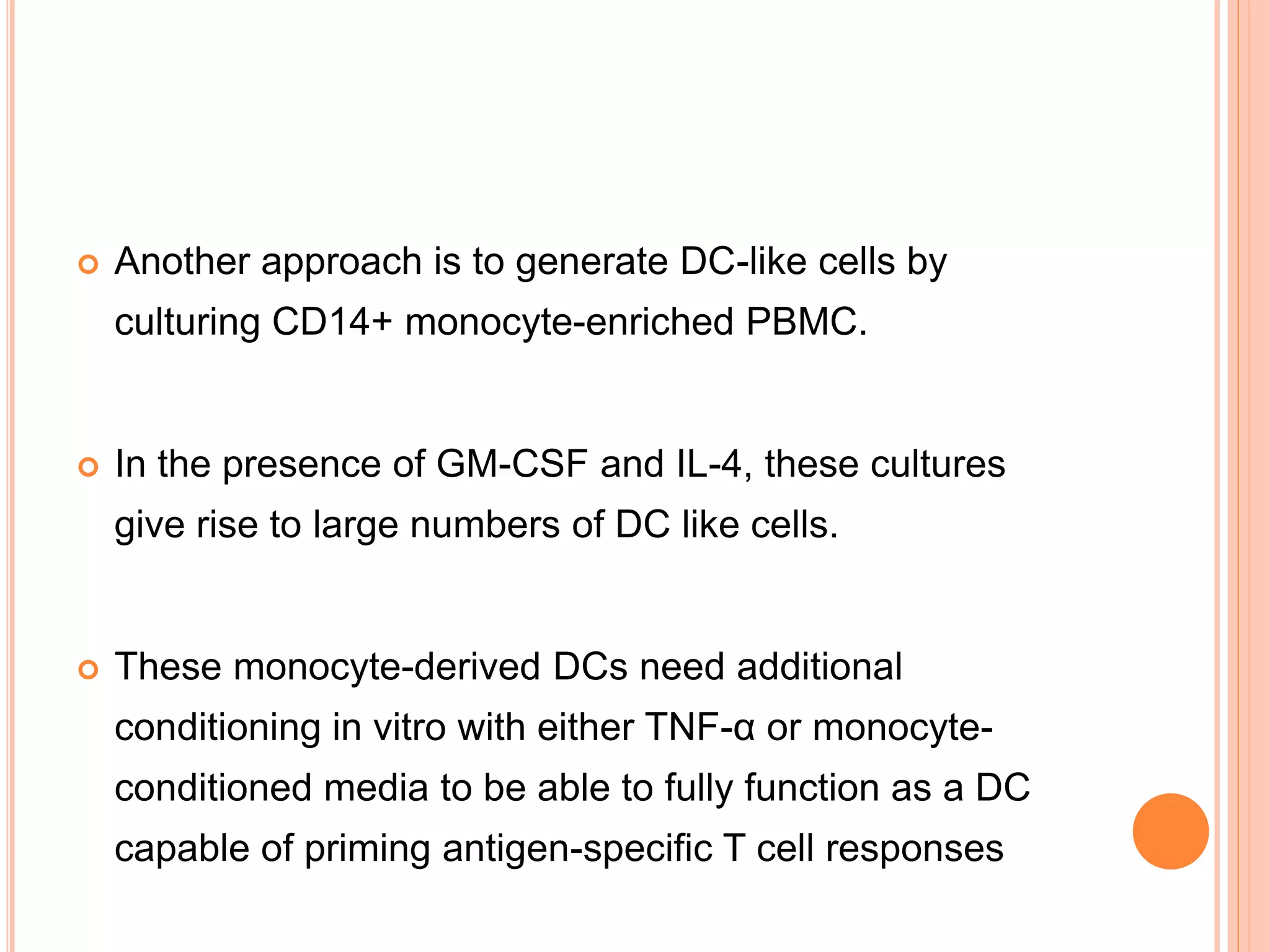  Another approach is to generate DC-like cells by
culturing CD14+ monocyte-enriched PBMC.
 In the presence of GM-CSF and IL-4, these cultures
give rise to large numbers of DC like cells.
 These monocyte-derived DCs need additional
conditioning in vitro with either TNF-α or monocyte-
conditioned media to be able to fully function as a DC
capable of priming antigen-specific T cell responses
 