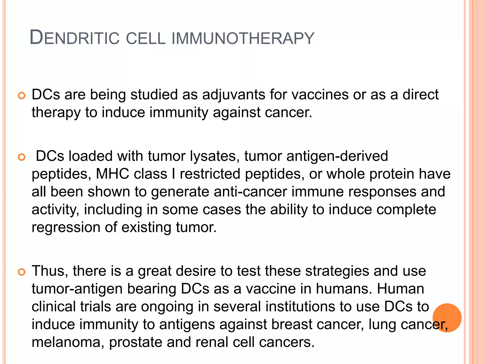DENDRITIC CELL IMMUNOTHERAPY
 DCs are being studied as adjuvants for vaccines or as a direct
therapy to induce immunity against cancer.
 DCs loaded with tumor lysates, tumor antigen-derived
peptides, MHC class I restricted peptides, or whole protein have
all been shown to generate anti-cancer immune responses and
activity, including in some cases the ability to induce complete
regression of existing tumor.
 Thus, there is a great desire to test these strategies and use
tumor-antigen bearing DCs as a vaccine in humans. Human
clinical trials are ongoing in several institutions to use DCs to
induce immunity to antigens against breast cancer, lung cancer,
melanoma, prostate and renal cell cancers.
 