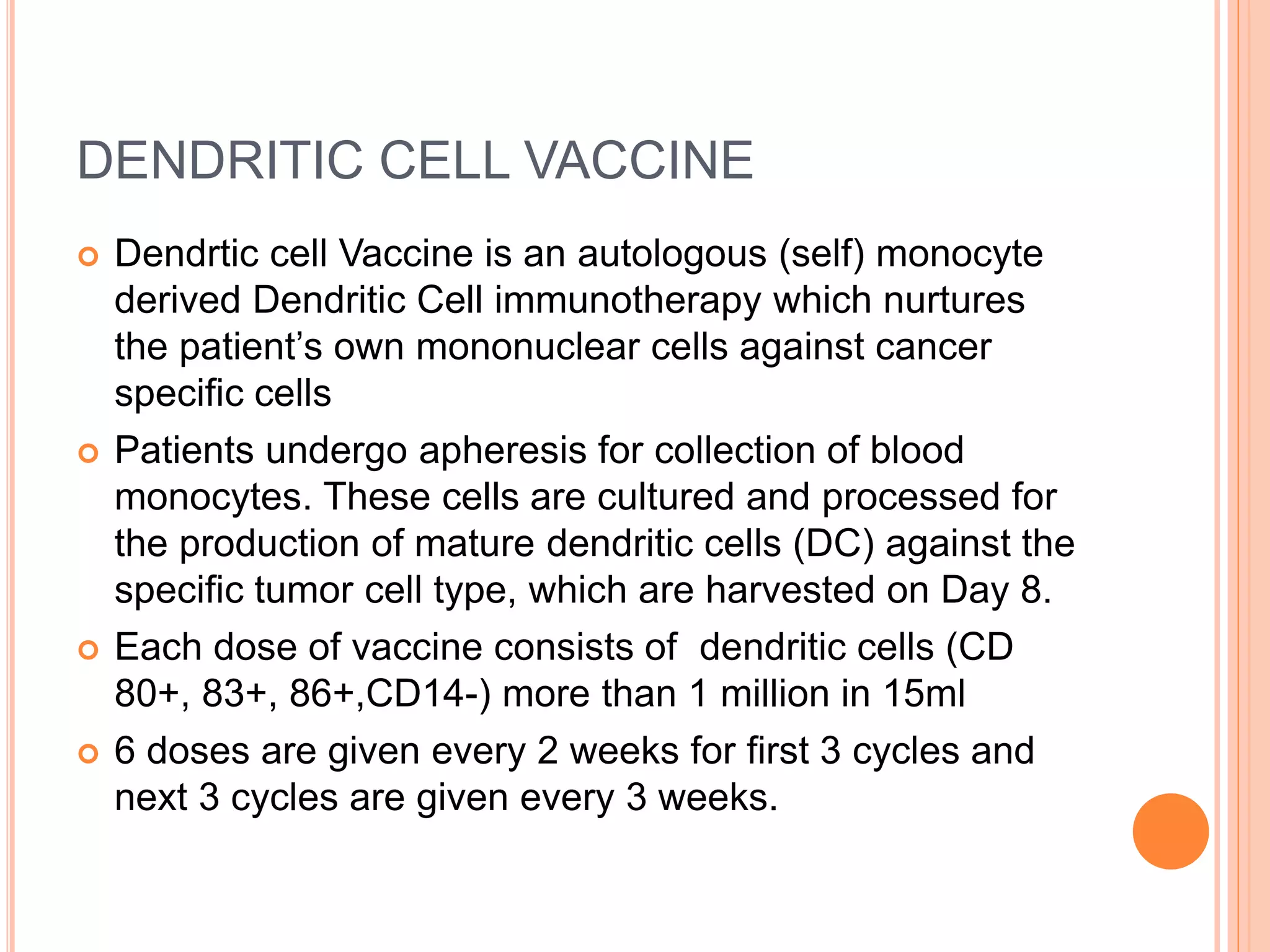 DENDRITIC CELL VACCINE
 Dendrtic cell Vaccine is an autologous (self) monocyte
derived Dendritic Cell immunotherapy which nurtures
the patient’s own mononuclear cells against cancer
specific cells
 Patients undergo apheresis for collection of blood
monocytes. These cells are cultured and processed for
the production of mature dendritic cells (DC) against the
specific tumor cell type, which are harvested on Day 8.
 Each dose of vaccine consists of dendritic cells (CD
80+, 83+, 86+,CD14-) more than 1 million in 15ml
 6 doses are given every 2 weeks for first 3 cycles and
next 3 cycles are given every 3 weeks.
 