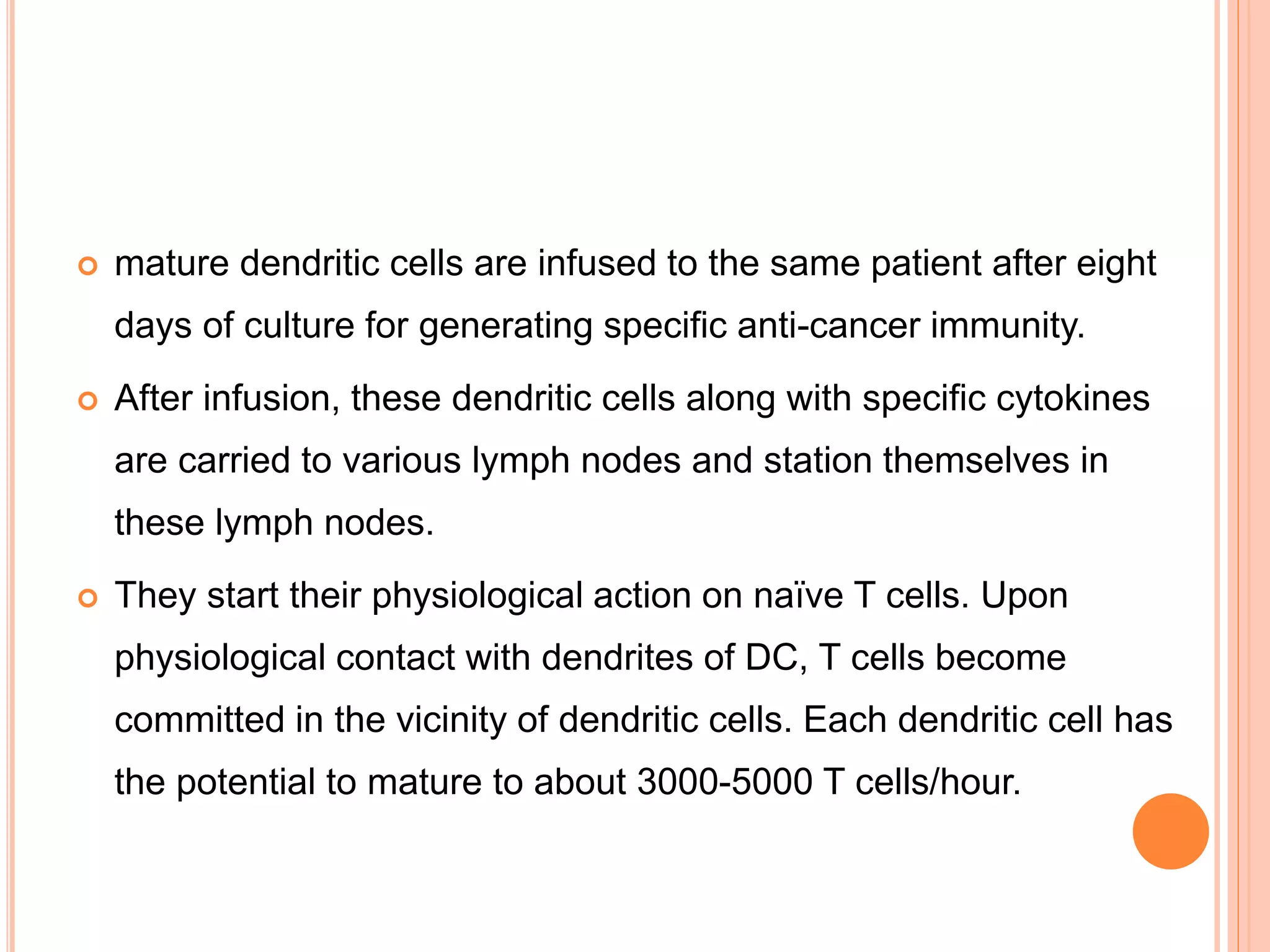  mature dendritic cells are infused to the same patient after eight
days of culture for generating specific anti-cancer immunity.
 After infusion, these dendritic cells along with specific cytokines
are carried to various lymph nodes and station themselves in
these lymph nodes.
 They start their physiological action on naïve T cells. Upon
physiological contact with dendrites of DC, T cells become
committed in the vicinity of dendritic cells. Each dendritic cell has
the potential to mature to about 3000-5000 T cells/hour.
 