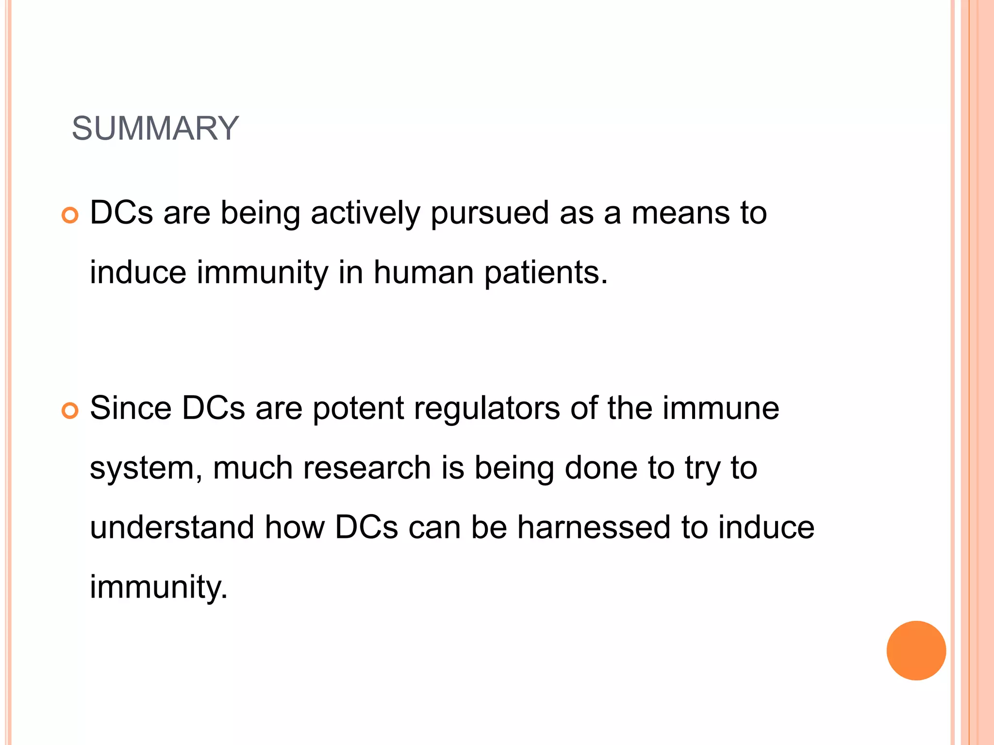 SUMMARY
 DCs are being actively pursued as a means to
induce immunity in human patients.
 Since DCs are potent regulators of the immune
system, much research is being done to try to
understand how DCs can be harnessed to induce
immunity.
 