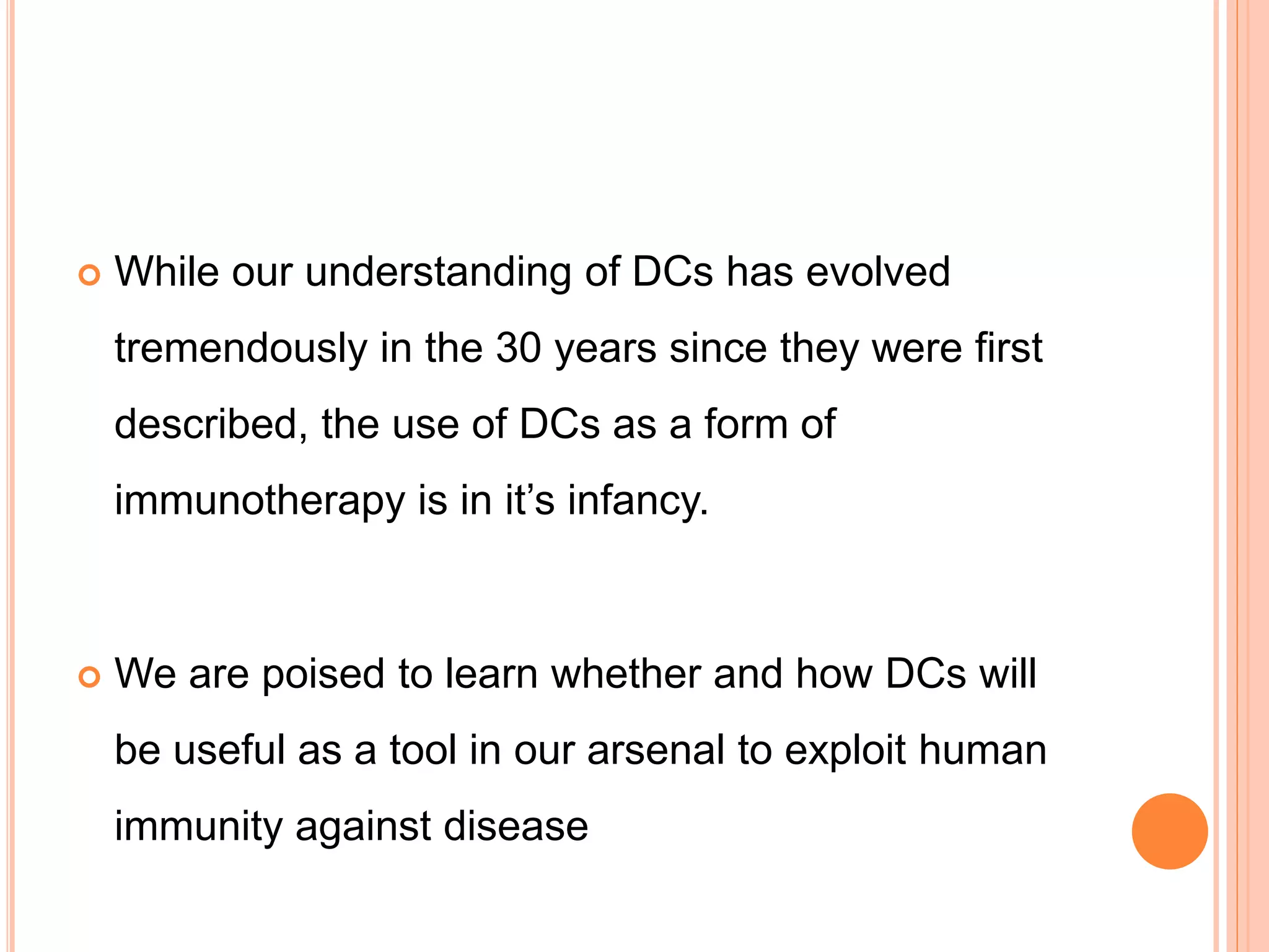 While our understanding of DCs has evolved
tremendously in the 30 years since they were first
described, the use of DCs as a form of
immunotherapy is in it’s infancy.
 We are poised to learn whether and how DCs will
be useful as a tool in our arsenal to exploit human
immunity against disease
 