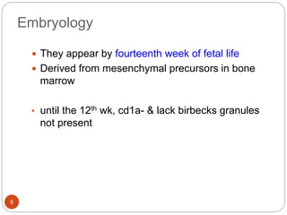 Embryology
 They appear by fourteenth week of fetal life
 Derived from mesenchymal precursors in bone
marrow
• until the 12th wk, cd1a- & lack birbecks granules
not present
8
 