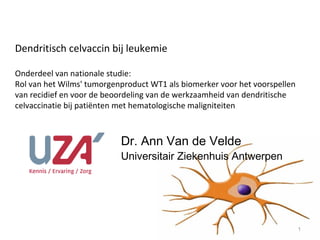 Dendritisch celvaccin bij leukemie

Onderdeel van nationale studie:
Rol van het Wilms' tumorgenproduct WT1 als biomerker voor het voorspellen
van recidief en voor de beoordeling van de werkzaamheid van dendritische
celvaccinatie bij patiënten met hematologische maligniteiten



                           Dr. Ann Van de Velde
                           Universitair Ziekenhuis Antwerpen




                                                                            1
 