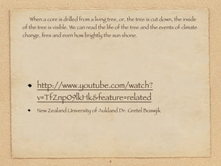 When a core is drilled from a living tree, or, the tree is cut down, the inside
of the tree is visible. We can read the life of the tree and the events of climate
change, ﬁres and even how brightly the sun shone.




      http://www.youtube.com/watch?
      v=TfZnp09lkHk&feature=related
      New Zealand University of Aukland Dr. Gretel Boswjik




                                        4
 