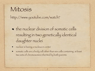 Mitosis
http://www.youtube.com/watch?


   the nuclear division of somatic cells
   resulting in two genetically identical
   daughter nuclei
   nuclear is having a nucleus in center

   somatic cells are a body cell other than sex cells containing at least
   two sets of chromosomes inherited by both parents




                                    9
 