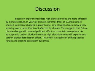 Discussion
Based on experimental data high elevation trees are more affected
by climate change. In years of climate extremes trees at 3,000 plus feet
showed significant changes in growth rate. Low elevation trees show a very
steady growth trend that is not affected by climate. This suggests that future
climate change will have a significant effect on mountain ecosystems. As
atmospheric carbon dioxide increases high elevation trees will experience a
carbon dioxide fertilization effect. This effect is capable of shifting species
ranges and altering ecosystem dynamics.
 