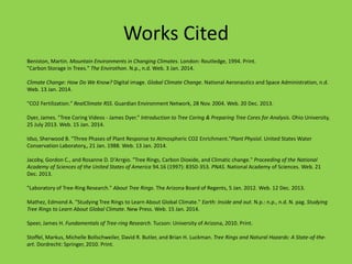 Works Cited
Beniston, Martin. Mountain Environments in Changing Climates. London: Routledge, 1994. Print.
"Carbon Storage in Trees." The Envirothon. N.p., n.d. Web. 3 Jan. 2014.
Climate Change: How Do We Know? Digital image. Global Climate Change. National Aeronautics and Space Administration, n.d.
Web. 13 Jan. 2014.
"CO2 Fertilization." RealClimate RSS. Guardian Environment Network, 28 Nov. 2004. Web. 20 Dec. 2013.
Dyer, James. "Tree Coring Videos - James Dyer." Introduction to Tree Coring & Preparing Tree Cores for Analysis. Ohio University,
25 July 2013. Web. 15 Jan. 2014.
Idso, Sherwood B. "Three Phases of Plant Response to Atmospheric CO2 Enrichment."Plant Physiol. United States Water
Conservation Laboratory,, 21 Jan. 1988. Web. 13 Jan. 2014.
Jacoby, Gordon C., and Rosanne D. D'Arrgio. "Tree Rings, Carbon Dioxide, and Climatic change." Proceeding of the National
Academy of Sciences of the United States of America 94.16 (1997): 8350-353. PNAS. National Academy of Sciences. Web. 21
Dec. 2013.
"Laboratory of Tree-Ring Research." About Tree Rings. The Arizona Board of Regents, 5 Jan. 2012. Web. 12 Dec. 2013.
Mathez, Edmond A. "Studying Tree Rings to Learn About Global Climate." Earth: Inside and out. N.p.: n.p., n.d. N. pag. Studying
Tree Rings to Learn About Global Climate. New Press. Web. 15 Jan. 2014.
Speer, James H. Fundamentals of Tree-ring Research. Tucson: University of Arizona, 2010. Print.
Stoffel, Markus, Michelle Bollschweiler, David R. Butler, and Brian H. Luckman. Tree Rings and Natural Hazards: A State-of-the-
art. Dordrecht: Springer, 2010. Print.
 