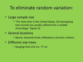 To eliminate random variation:
• Large sample size
• “For most sites in the United States, 20 overlapping
tree records are usually sufficient for a reliable
chronology.” (Speer 4)
• Several locations
• Boone, Howards Knob, Wilkesboro, Durham, Hickory
• Different size trees
• Ranging from 223 cm- 77 cm
 