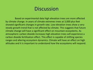 Discussion
Based on experimental data high elevation trees are more affected
by climate change. In years of climate extremes trees at 3,000 plus feet
showed significant changes in growth rate. Low elevation trees show a very
steady growth trend that is not affected by climate. This suggests that future
climate change will have a significant effect on mountain ecosystems. As
atmospheric carbon dioxide increases high elevation trees will experience a
carbon dioxide fertilization effect. This effect is capable of shifting species
ranges and altering ecosystem dynamics. Climate will have an effect on high
altitudes and it is important to understand how the ecosystems will respond.
 