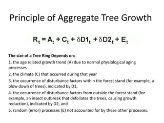 Principle of Aggregate Tree Growth
The size of a Tree Ring Depends on:
1. the age related growth trend (A) due to normal physiological aging
processes
2. the climate (C) that occurred during that year
3. the occurrence of disturbance factors within the forest stand (for example, a
blow down of trees), indicated by D1,
4. the occurrence of disturbance factors from outside the forest stand (for
example, an insect outbreak that defoliates the trees, causing growth
reduction), indicated by D2, and
5. random (error) processes (E) not accounted for by these other processes.
 