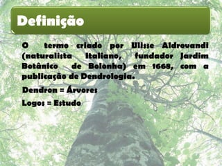 Definição
O    termo criado por Ulisse Aldrovandi
(naturalista   Italiano,  fundador Jardim
Botânico    de Bolonha) em 1668, com a
publicação de Dendrologia.
Dendron = Árvores
Logos = Estudo
 