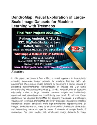 DendroMap: Visual Exploration of Large
Scale Image Datasets for Machine
Learning with Treemaps
Abstract
In this paper, we present DendroMap, a novel approach to interactively
exploring large-scale image datasets for machine learning (ML). ML
practitioners often explore image datasets by generating a grid of images or
projecting high-dimensional representatio
dimensionality reduction techniques (e.g., t
effectively scales to large datasets because images are ineffectively
organized and interactions are insufficiently supported. To address these
challenges, we develop DendroMap by adapting Treemaps, a well
visualization technique. DendroMap effectively organizes images by extracting
hierarchical cluster structures from high
images. It enables users to make sense of th
and interactively zoom into specific areas of interests at multiple levels of
abstraction. Our case studies with widely
DendroMap: Visual Exploration of Large
Scale Image Datasets for Machine
Learning with Treemaps
In this paper, we present DendroMap, a novel approach to interactively
scale image datasets for machine learning (ML). ML
practitioners often explore image datasets by generating a grid of images or
dimensional representations of images into 2
dimensionality reduction techniques (e.g., t-SNE). However, neither approach
effectively scales to large datasets because images are ineffectively
organized and interactions are insufficiently supported. To address these
ges, we develop DendroMap by adapting Treemaps, a well
visualization technique. DendroMap effectively organizes images by extracting
hierarchical cluster structures from high-dimensional representations of
images. It enables users to make sense of the overall distributions of datasets
and interactively zoom into specific areas of interests at multiple levels of
abstraction. Our case studies with widely-used image datasets for deep
DendroMap: Visual Exploration of Large-
Scale Image Datasets for Machine
In this paper, we present DendroMap, a novel approach to interactively
scale image datasets for machine learning (ML). ML
practitioners often explore image datasets by generating a grid of images or
ns of images into 2-D using
SNE). However, neither approach
effectively scales to large datasets because images are ineffectively
organized and interactions are insufficiently supported. To address these
ges, we develop DendroMap by adapting Treemaps, a well-known
visualization technique. DendroMap effectively organizes images by extracting
dimensional representations of
e overall distributions of datasets
and interactively zoom into specific areas of interests at multiple levels of
used image datasets for deep
 