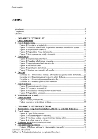 Dendrometrie
Domeniul: Silvicultură
Calificarea: Tehnician în silvicultură şi exploatări forestiere
3
CUPRINS
Introducere............................................................................................................................5
Competenţe...........................................................................................................................6
Obiective...............................................................................................................................7
I. INFORMAŢII PENTRU ELEVI................................................................................8
1. Glosar de termeni.........................................................................................................8
2. Fişe de documentare...................................................................................................11
Fişa nr. 1 Executarea inventarierii............................................................................11
Fişa nr. 2 Procedeul suprafeţelor de probă cu fasonarea materialului lemnos..........12
Fişa nr. 3 Inventarierea calitativă..............................................................................13
Fişa nr. 4 Proprietăţile fizice ale lemnului...............................................................14
Fişa nr. 5 Structura macroscopică a lemnului..........................................................15
3. Fişe de lucru................................................................................................................16
Fişa nr. 1 Inventarierea arboretelor..........................................................................16
Fişa nr. 2 Procedeul tabelelor de producţie..............................................................17
Fişa nr. 3 Inventarierea calitativă a arborilor...........................................................18
Fişa nr. 4 Defecte de formă......................................................................................19
Fişa nr. 5 Identificarea defectelor.............................................................................20
Fişa nr. 6 Stuctura macroscopică a lemnului............................................................21
4. Exerciţii........................................................................................................................22
Exerciţiul nr. 1 Procedeul de cubare a arboretelor cu ajutorul seriei de volume......22
Exerciţiul nr. 2 Transformarea arborilor în arbori de lucru......................................23
Exerciţiul nr. 3 Sortarea dimensională a arborilor....................................................24
Exerciţiul nr. 4 Proprietăţile fizice ale lemnului.......................................................25
5. Fişe de evaluare...........................................................................................................26
Fişa nr. 1 Inventarierea arboretelor...........................................................................26
Fişa nr. 2 Executarea inventarierii............................................................................27
Fişa nr. 3 Procedee de cubare şi sortare a arboretelor..............................................28
Fişa nr. 4 Proprietăţile lemnului...............................................................................29
6. Întocmirea unui proiect.............................................................................................30
7. Fişe de rezumat............................................................................................................32
Fişă de rezumat pentru modul...................................................................................32
Fişă de rezumat pe activităţi de învăţare...................................................................33
II. INFORMAŢII PENTRU PROFESORI...................................................................34
1. Relaţia dintre competenţele modulului, obiective şi activităţi de învăţare............34
2. Fişe de conspect...........................................................................................................35
Fişa nr. 1 Tipuri de inventarieri................................................................................35
Fişa nr. 2 Procedee expeditive de cubaj....................................................................36
Fişa nr. 3 Tabele de sortare a masei lemnoase pentru arbori....................................37
Fişa nr. 4 Actul de punere în valoare........................................................................38
3. Proiect de lecţie -Executarea inventarierii...................................................................39
4. Folii pentru retroproiector.........................................................................................40
Folia nr. 1 Mijloace utilizate în efectuarea inventarierilor........................................40
 