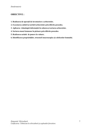 Dendrometrie
Domeniul: Silvicultură
Calificarea: Tehnician în silvicultură şi exploatări forestiere
7
OBIECTIVE :
1. Realizarea de operaţii de inventariere a arboretelor.
2. Executarea cubării şi sortării arboretelor prin diferite procedee.
3. Aplicarea tehnologiei informaţiei în cubarea şi sortarea arboretelor.
4. Sortarea masei lemnoase în picioare prin diferite procedee.
5. Realizarea actului de punere în valoare.
6. Identificarea proprietăţilor, structurii macroscopice şi a defectelor lemnului.
 