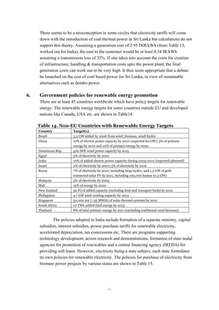 There seems to be a misconception in some circles that electricity tariffs will come
down with the introduction of coal thermal power in Sri Lanka but calculations do not
support this theory. Assuming a generation cost of 2.95 INR/kWh (from Table 13,
worked out for India), the cost to the customer would be at least 4.54 IR/kWh
assuming a transmission loss of 35%. If one takes into account the costs for creation
of infrastructure, handling & transportation costs upto the power plant, the final
generation costs can work out to be very high. It thus seem appropriate that a debate
be launched on the cost of coal based power for Sri Lanka, in view of sustainable
alternatives such as dendro power.
6. Government policies for renewable energy promotion
There are at least 45 countries worldwide which have policy targets for renewable
energy. The renewable energy targets for some countries outside EU and developed
nations like Canada, USA etc. are shown in Table14.
Table 14. Non-EU Countries with Renewable Energy Targets
Country Target(s)
Brazil 3.3 GW added by 2006 from wind, biomass, small hydro
China 10% of electric power capacity by 2010 (expected 60 GW); 5% of primary
energy by 2010 and 10% of primary energy by 2020
Dominican Rep. 500 MW wind power capacity by 2015
Egypt 3% of electricity by 2010
India 10% of added electric power capacity during 2003-2012 (expected/planned)
Israel 2% of electricity by 2007; 5% of electricity by 2016
Korea 7% of electricity by 2010, including large hydro, and 1.3 GW of grid-
connected solar PV by 2011, including 100,000 homes (0.3 GW)
Malaysia 5% of electricity by 2005
Mali 15% of energy by 2020
New Zealand 30 PJ of added capacity (including heat and transport fuels) by 2012
Philippines 4.7 GW total existing capacity by 2013
Singapore 50,000 m2 (~35 MWth) of solar thermal systems by 2012
South Africa 10 TWh added final energy by 2013
Thailand 8% of total primary energy by 2011 (excluding traditional rural biomass)
The policies adopted in India include formation of a separate ministry, capital
subsidies, interest subsidies, power purchase tariffs for renewable electricity,
accelerated depreciation, tax concessions etc. There are programs supporting
technology development, action research and demonstrations, formation of state nodal
agencies for promotion of renewables and a central financing agency (IREDA) for
providing soft loans. However, electricity being a state subject, each state formulates
its own policies for renewable electricity. The policies for purchase of electricity from
biomass power projects by various states are shown in Table 15.
21
 