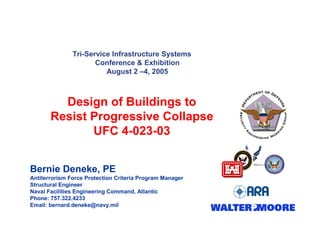 Tri-Service Infrastructure Systems
Conference & Exhibition
August 2 –4, 2005
Design of Buildings to
Resist Progressive Collapse
UFC 4-023-03
Bernie Deneke, PE
Antiterrorism Force Protection Criteria Program Manager
Structural Engineer
Naval Facilities Engineering Command, Atlantic
Phone: 757.322.4233
Email: bernard.deneke@navy.mil
 