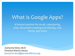 What is Google Apps?
         A hosted solution for email, calendaring,
        chat, document creating and sharing, web
                    forms, and more




Jezmynne Dene, MLIS
Portneuf District Library
jezmynne.dene@portneuflibrary.org
 