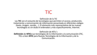 TIC
Definición de la TIC
Las TIC son el conjunto de tecnologías que permiten el acceso, producción,
tratamiento y comunicación de información presentada en diferentes códigos
(texto, imagen, sonido,...). El elemento más representativo de las nuevas
tecnologías es sin duda el ordenador y más específicamente, Internet.
Definición de NTic´s
Definición de NTICs Las tecnologías de la información y la comunicación (TIC,
TICs o bien NTIC para Nuevas Tecnologías de la Información y de la
Comunicación.
 