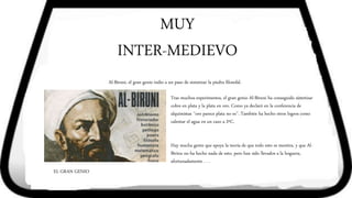 MUY
INTER-MEDIEVO
Al-Biruni, el gran genio indio a un paso de sintetizar la piedra filosofal.
EL GRAN GENIO
Tras muchos experimentos, el gran genio Al-Biruni ha conseguido sintetizar
cobre en plata y la plata en oro. Como ya declaró en la conferencia de
alquimistas ‘’oro parece plata no es’’. También ha hecho otros logros como
calentar el agua en un cazo a 2ºC.
Hay mucha gente que apoya la teoría de que todo esto es mentira, y que Al-
Birinu no ha hecho nada de esto, pero han sido llevados a la hoguera,
afortunadamente . . .
 