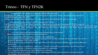 Trinoo - TFN y TFN2K
Trinoo: es la primera herramienta de ataque distribuido conocida.
Los primeros “demons” trinoo fueron encontrados en maquinas solaris, al parecer infectadas por
vunerabilidades sobre los RPC.
Trinoo aprovecha vulnerabilidades y errores conocidos de distintos SO para su contagio.
TFN : Estas herramientas son la evolución natural del Trinoo.
Las herramientas TFN (Tribe Food Network), implementa la mayoría de ataques DDOS conocidos.
La diferencia fundamental con Trinoo es que la sincronización de la red ya no viaja en TCP o UDP sino por
ICMP echo reply, para conseguir de esta manera una mayor dificultad a la hora de ser detectados por
monitorizadores de la red.
TFN2K: es la más sofisticada herramienta descubierta hasta el momento.
Entre sus características más novedosas destacan:
• La comunicación entre maestro y esclavo está encriptada.
• Los paquetes de comandos y los ataques propiamente dichos, pueden ser enviados de una forma
aleatoria utilizando TCP, UDP, ICMP.
• El maestro es capaz de falsificar su propia dirección IP lo que hace complicado prevenir este tipo
de ataques.
• La comunicación es totalmente "silenciosa". Ningún comando es reconocido con el envío de un
paquete aceptando o diciendo haber entendido su contenido.
• Los comandos utilizados no están basados en cadenas.
• Comprobación de la autenticidad de los mensajes recibidos, aprovechando características del
mecanismo de encriptación.
 