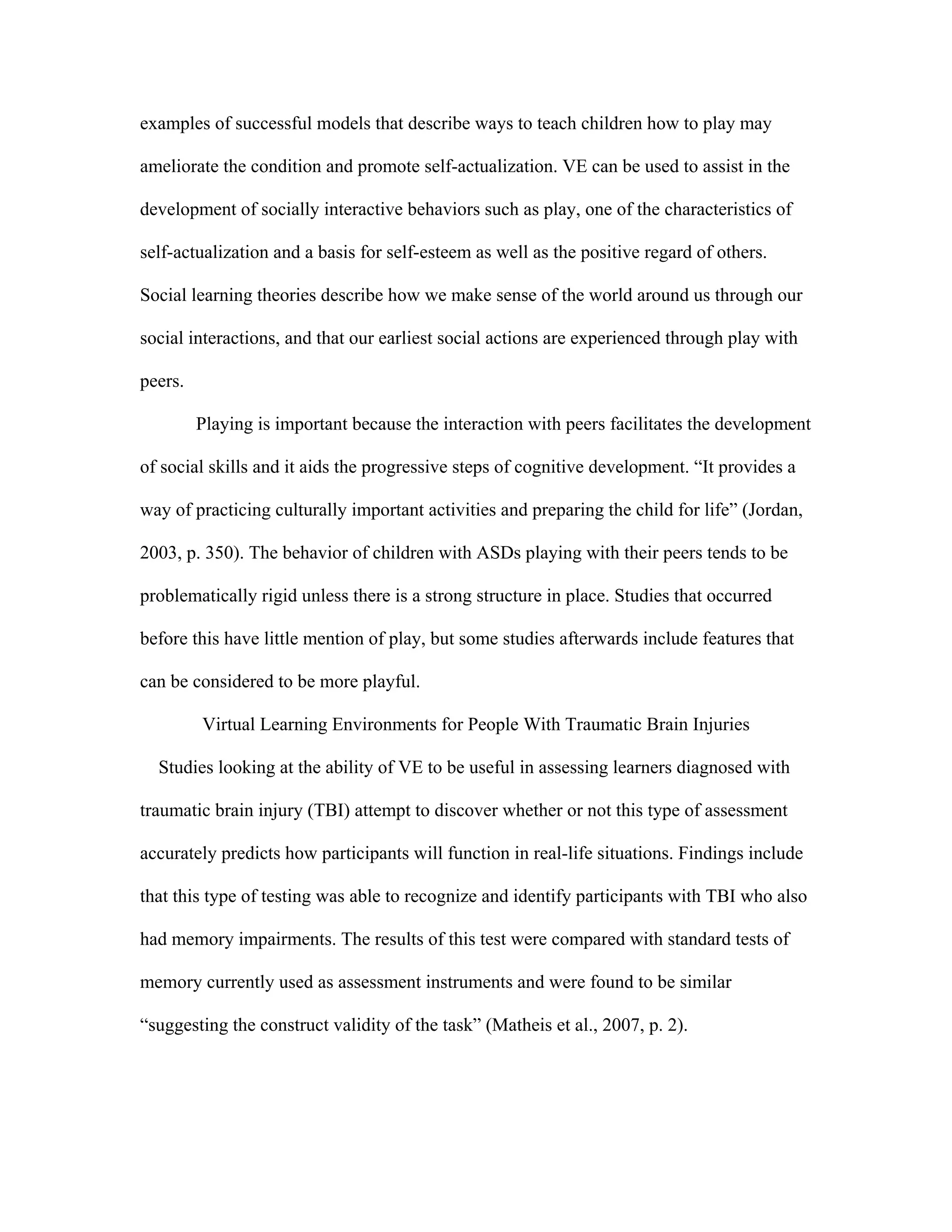examples of successful models that describe ways to teach children how to play may

ameliorate the condition and promote self-actualization. VE can be used to assist in the

development of socially interactive behaviors such as play, one of the characteristics of

self-actualization and a basis for self-esteem as well as the positive regard of others.

Social learning theories describe how we make sense of the world around us through our

social interactions, and that our earliest social actions are experienced through play with

peers.

         Playing is important because the interaction with peers facilitates the development

of social skills and it aids the progressive steps of cognitive development. “It provides a

way of practicing culturally important activities and preparing the child for life” (Jordan,

2003, p. 350). The behavior of children with ASDs playing with their peers tends to be

problematically rigid unless there is a strong structure in place. Studies that occurred

before this have little mention of play, but some studies afterwards include features that

can be considered to be more playful.

         Virtual Learning Environments for People With Traumatic Brain Injuries

  Studies looking at the ability of VE to be useful in assessing learners diagnosed with

traumatic brain injury (TBI) attempt to discover whether or not this type of assessment

accurately predicts how participants will function in real-life situations. Findings include

that this type of testing was able to recognize and identify participants with TBI who also

had memory impairments. The results of this test were compared with standard tests of

memory currently used as assessment instruments and were found to be similar

“suggesting the construct validity of the task” (Matheis et al., 2007, p. 2).
 