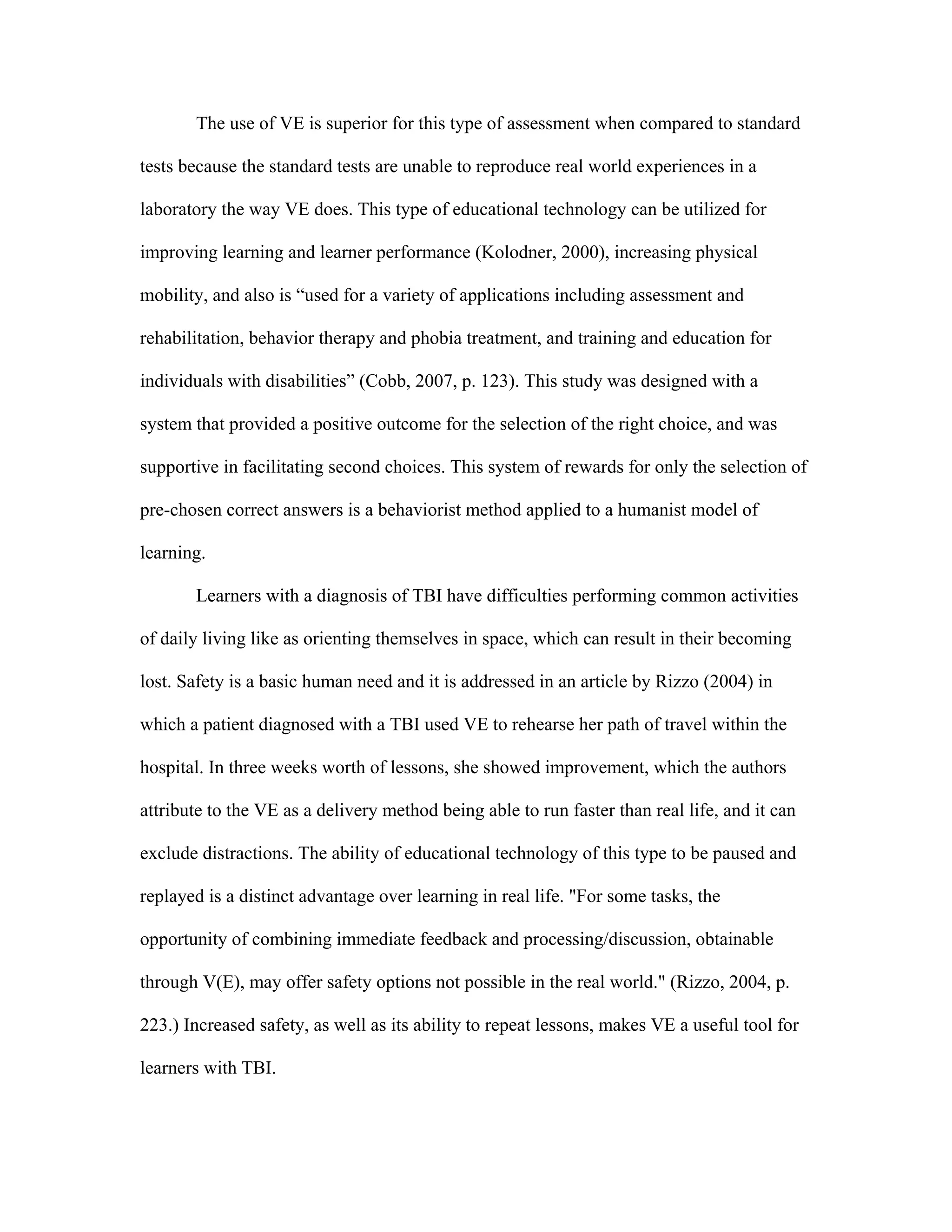 The use of VE is superior for this type of assessment when compared to standard

tests because the standard tests are unable to reproduce real world experiences in a

laboratory the way VE does. This type of educational technology can be utilized for

improving learning and learner performance (Kolodner, 2000), increasing physical

mobility, and also is “used for a variety of applications including assessment and

rehabilitation, behavior therapy and phobia treatment, and training and education for

individuals with disabilities” (Cobb, 2007, p. 123). This study was designed with a

system that provided a positive outcome for the selection of the right choice, and was

supportive in facilitating second choices. This system of rewards for only the selection of

pre-chosen correct answers is a behaviorist method applied to a humanist model of

learning.

       Learners with a diagnosis of TBI have difficulties performing common activities

of daily living like as orienting themselves in space, which can result in their becoming

lost. Safety is a basic human need and it is addressed in an article by Rizzo (2004) in

which a patient diagnosed with a TBI used VE to rehearse her path of travel within the

hospital. In three weeks worth of lessons, she showed improvement, which the authors

attribute to the VE as a delivery method being able to run faster than real life, and it can

exclude distractions. The ability of educational technology of this type to be paused and

replayed is a distinct advantage over learning in real life. "For some tasks, the

opportunity of combining immediate feedback and processing/discussion, obtainable

through V(E), may offer safety options not possible in the real world." (Rizzo, 2004, p.

223.) Increased safety, as well as its ability to repeat lessons, makes VE a useful tool for

learners with TBI.
 