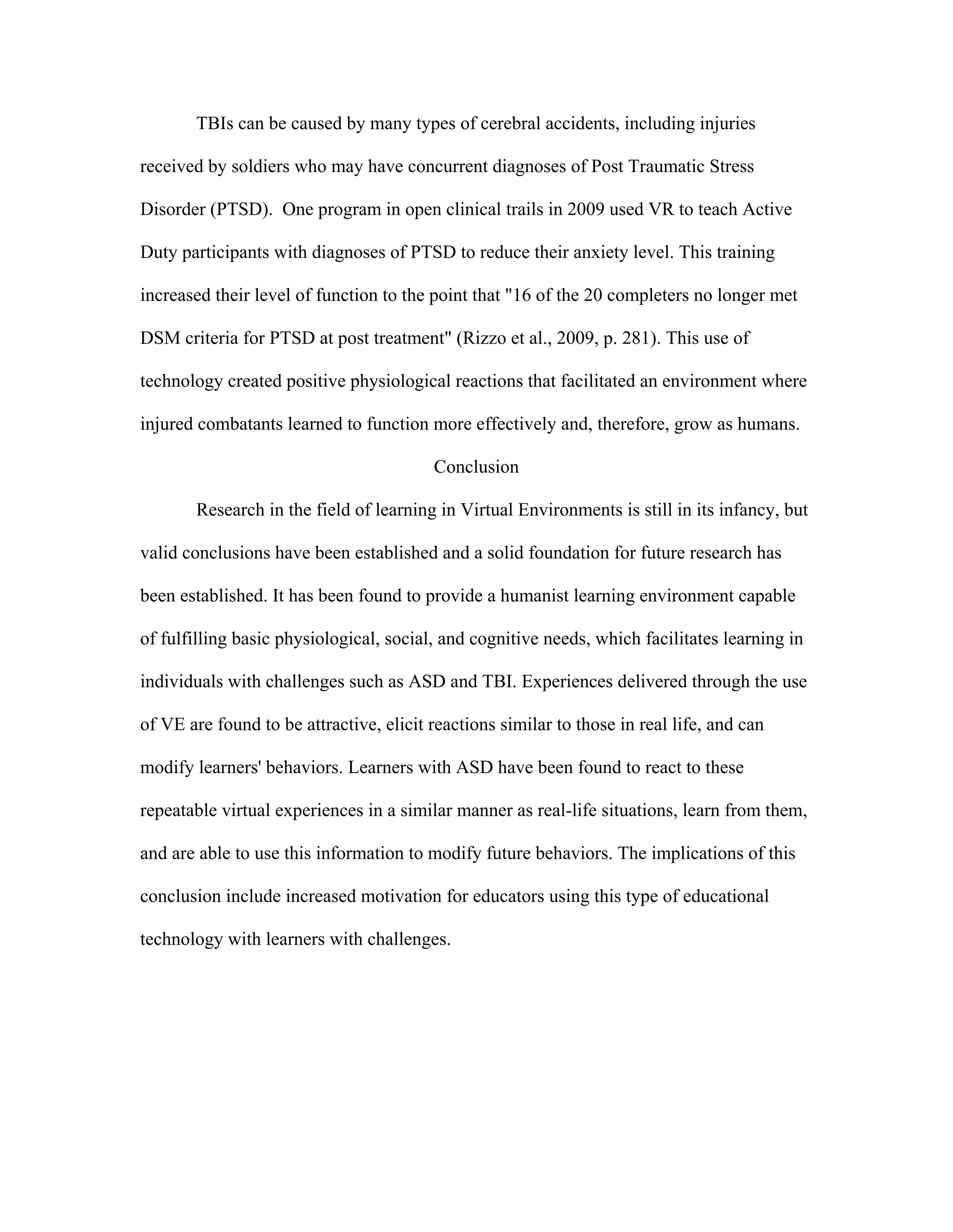 TBIs can be caused by many types of cerebral accidents, including injuries

received by soldiers who may have concurrent diagnoses of Post Traumatic Stress

Disorder (PTSD). One program in open clinical trails in 2009 used VR to teach Active

Duty participants with diagnoses of PTSD to reduce their anxiety level. This training

increased their level of function to the point that "16 of the 20 completers no longer met

DSM criteria for PTSD at post treatment" (Rizzo et al., 2009, p. 281). This use of

technology created positive physiological reactions that facilitated an environment where

injured combatants learned to function more effectively and, therefore, grow as humans.

                                         Conclusion

       Research in the field of learning in Virtual Environments is still in its infancy, but

valid conclusions have been established and a solid foundation for future research has

been established. It has been found to provide a humanist learning environment capable

of fulfilling basic physiological, social, and cognitive needs, which facilitates learning in

individuals with challenges such as ASD and TBI. Experiences delivered through the use

of VE are found to be attractive, elicit reactions similar to those in real life, and can

modify learners' behaviors. Learners with ASD have been found to react to these

repeatable virtual experiences in a similar manner as real-life situations, learn from them,

and are able to use this information to modify future behaviors. The implications of this

conclusion include increased motivation for educators using this type of educational

technology with learners with challenges.
 
