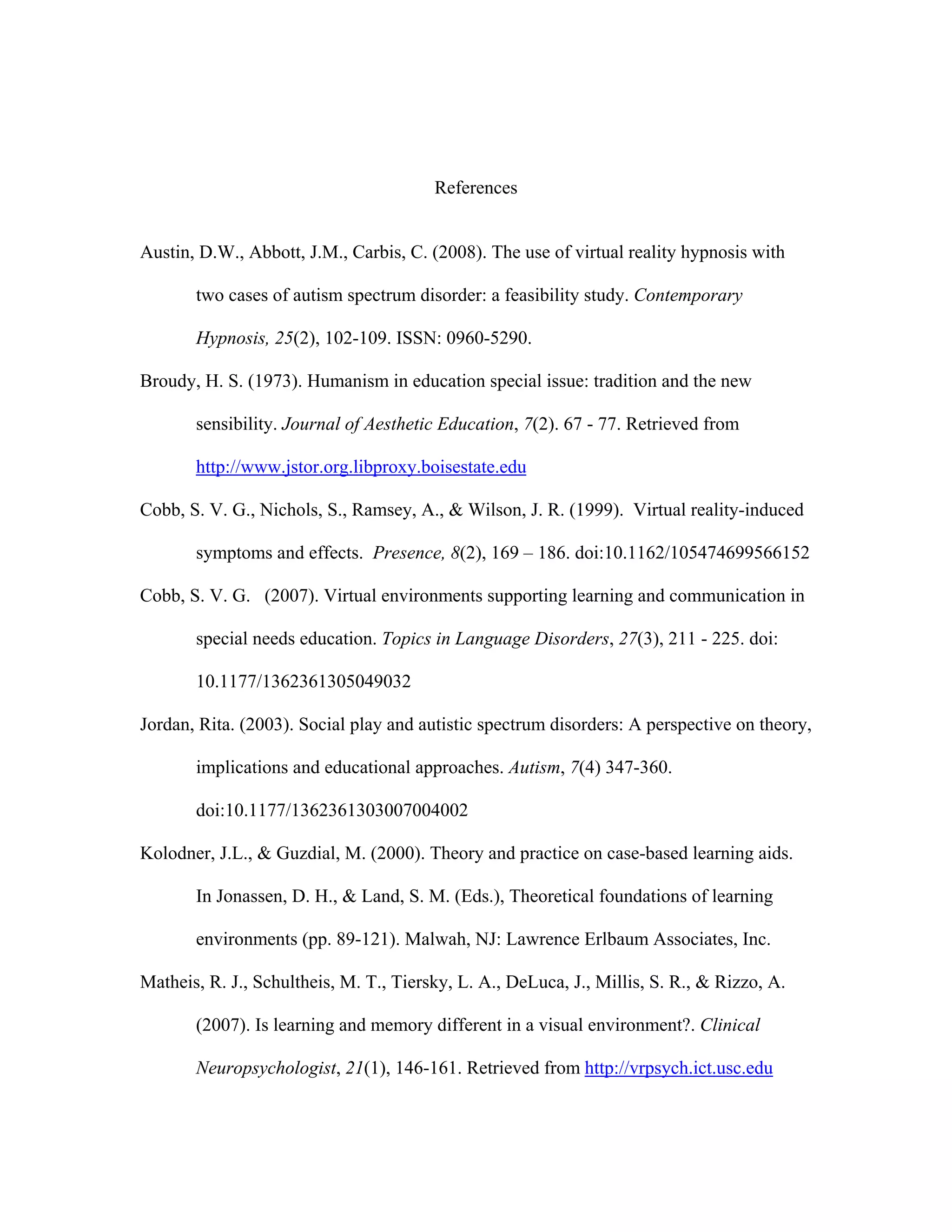 References


Austin, D.W., Abbott, J.M., Carbis, C. (2008). The use of virtual reality hypnosis with

       two cases of autism spectrum disorder: a feasibility study. Contemporary

       Hypnosis, 25(2), 102-109. ISSN: 0960-5290.

Broudy, H. S. (1973). Humanism in education special issue: tradition and the new

       sensibility. Journal of Aesthetic Education, 7(2). 67 - 77. Retrieved from

       http://www.jstor.org.libproxy.boisestate.edu

Cobb, S. V. G., Nichols, S., Ramsey, A., & Wilson, J. R. (1999). Virtual reality-induced

       symptoms and effects. Presence, 8(2), 169 – 186. doi:10.1162/105474699566152

Cobb, S. V. G. (2007). Virtual environments supporting learning and communication in

       special needs education. Topics in Language Disorders, 27(3), 211 - 225. doi:

       10.1177/1362361305049032

Jordan, Rita. (2003). Social play and autistic spectrum disorders: A perspective on theory,

       implications and educational approaches. Autism, 7(4) 347-360.

       doi:10.1177/1362361303007004002

Kolodner, J.L., & Guzdial, M. (2000). Theory and practice on case-based learning aids.

       In Jonassen, D. H., & Land, S. M. (Eds.), Theoretical foundations of learning

       environments (pp. 89-121). Malwah, NJ: Lawrence Erlbaum Associates, Inc.

Matheis, R. J., Schultheis, M. T., Tiersky, L. A., DeLuca, J., Millis, S. R., & Rizzo, A.

       (2007). Is learning and memory different in a visual environment?. Clinical

       Neuropsychologist, 21(1), 146-161. Retrieved from http://vrpsych.ict.usc.edu
 