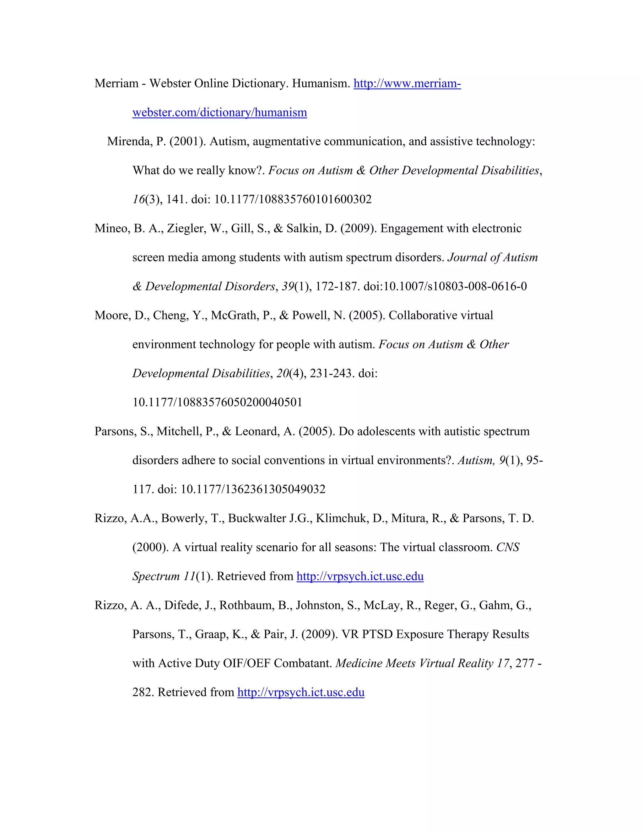 Merriam - Webster Online Dictionary. Humanism. http://www.merriam-

       webster.com/dictionary/humanism

  Mirenda, P. (2001). Autism, augmentative communication, and assistive technology:

       What do we really know?. Focus on Autism & Other Developmental Disabilities,

       16(3), 141. doi: 10.1177/108835760101600302

Mineo, B. A., Ziegler, W., Gill, S., & Salkin, D. (2009). Engagement with electronic

       screen media among students with autism spectrum disorders. Journal of Autism

       & Developmental Disorders, 39(1), 172-187. doi:10.1007/s10803-008-0616-0

Moore, D., Cheng, Y., McGrath, P., & Powell, N. (2005). Collaborative virtual

       environment technology for people with autism. Focus on Autism & Other

       Developmental Disabilities, 20(4), 231-243. doi:

       10.1177/10883576050200040501

Parsons, S., Mitchell, P., & Leonard, A. (2005). Do adolescents with autistic spectrum

       disorders adhere to social conventions in virtual environments?. Autism, 9(1), 95-

       117. doi: 10.1177/1362361305049032

Rizzo, A.A., Bowerly, T., Buckwalter J.G., Klimchuk, D., Mitura, R., & Parsons, T. D.

       (2000). A virtual reality scenario for all seasons: The virtual classroom. CNS

       Spectrum 11(1). Retrieved from http://vrpsych.ict.usc.edu

Rizzo, A. A., Difede, J., Rothbaum, B., Johnston, S., McLay, R., Reger, G., Gahm, G.,

       Parsons, T., Graap, K., & Pair, J. (2009). VR PTSD Exposure Therapy Results

       with Active Duty OIF/OEF Combatant. Medicine Meets Virtual Reality 17, 277 -

       282. Retrieved from http://vrpsych.ict.usc.edu
 