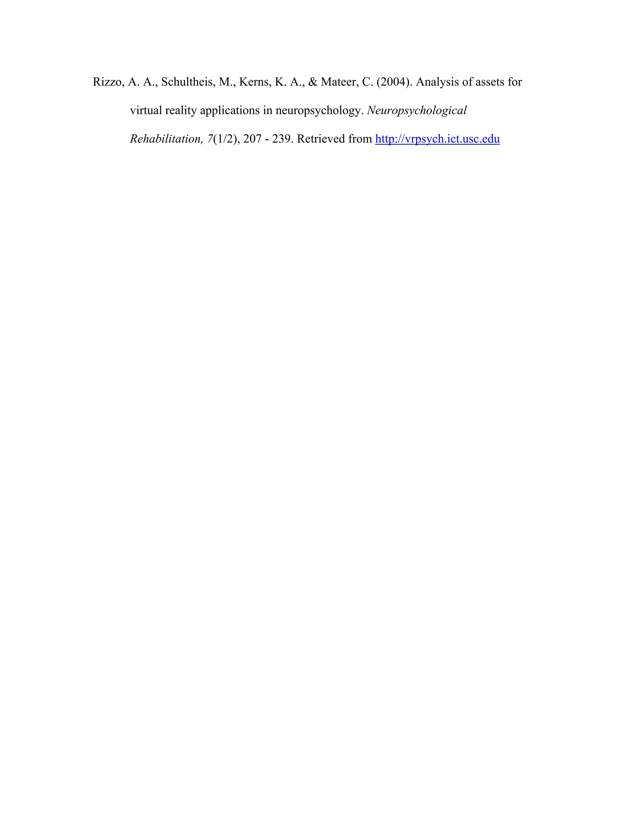 Rizzo, A. A., Schultheis, M., Kerns, K. A., & Mateer, C. (2004). Analysis of assets for

       virtual reality applications in neuropsychology. Neuropsychological

       Rehabilitation, 7(1/2), 207 - 239. Retrieved from http://vrpsych.ict.usc.edu
 