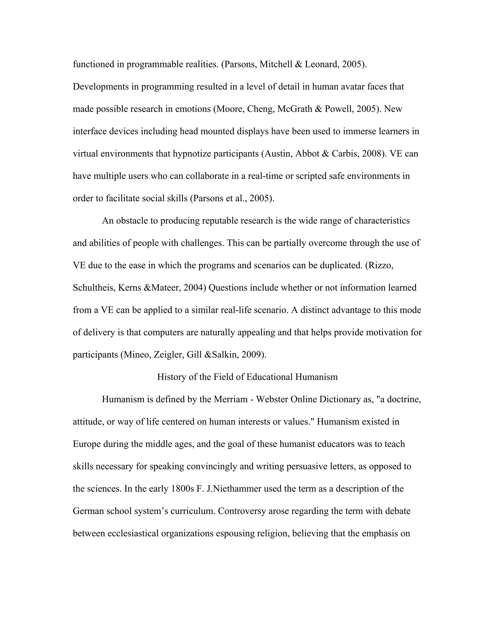 functioned in programmable realities. (Parsons, Mitchell & Leonard, 2005).

Developments in programming resulted in a level of detail in human avatar faces that

made possible research in emotions (Moore, Cheng, McGrath & Powell, 2005). New

interface devices including head mounted displays have been used to immerse learners in

virtual environments that hypnotize participants (Austin, Abbot & Carbis, 2008). VE can

have multiple users who can collaborate in a real-time or scripted safe environments in

order to facilitate social skills (Parsons et al., 2005).

        An obstacle to producing reputable research is the wide range of characteristics

and abilities of people with challenges. This can be partially overcome through the use of

VE due to the ease in which the programs and scenarios can be duplicated. (Rizzo,

Schultheis, Kerns &Mateer, 2004) Questions include whether or not information learned

from a VE can be applied to a similar real-life scenario. A distinct advantage to this mode

of delivery is that computers are naturally appealing and that helps provide motivation for

participants (Mineo, Zeigler, Gill &Salkin, 2009).

                       History of the Field of Educational Humanism

        Humanism is defined by the Merriam - Webster Online Dictionary as, "a doctrine,

attitude, or way of life centered on human interests or values." Humanism existed in

Europe during the middle ages, and the goal of these humanist educators was to teach

skills necessary for speaking convincingly and writing persuasive letters, as opposed to

the sciences. In the early 1800s F. J.Niethammer used the term as a description of the

German school system’s curriculum. Controversy arose regarding the term with debate

between ecclesiastical organizations espousing religion, believing that the emphasis on
 