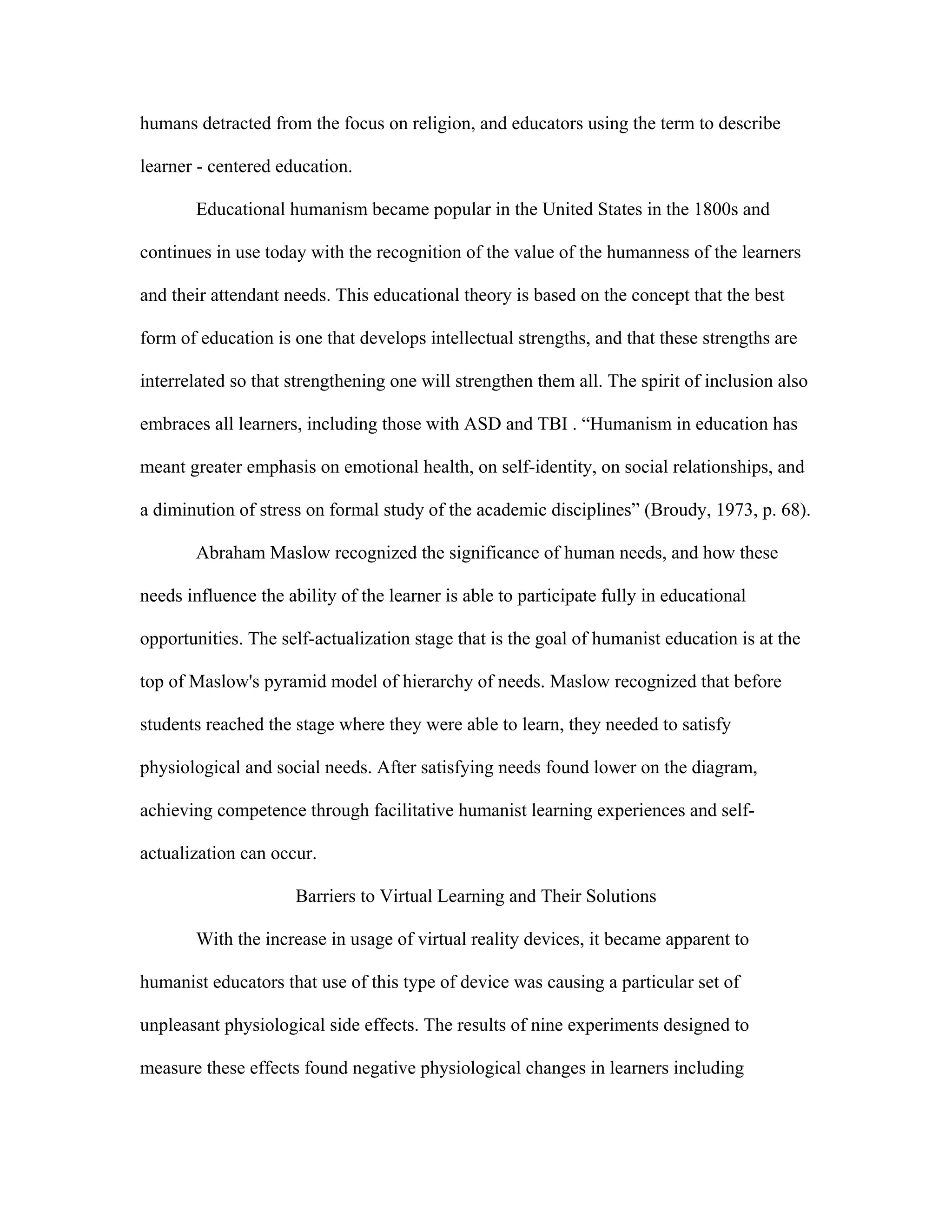 humans detracted from the focus on religion, and educators using the term to describe

learner - centered education.

       Educational humanism became popular in the United States in the 1800s and

continues in use today with the recognition of the value of the humanness of the learners

and their attendant needs. This educational theory is based on the concept that the best

form of education is one that develops intellectual strengths, and that these strengths are

interrelated so that strengthening one will strengthen them all. The spirit of inclusion also

embraces all learners, including those with ASD and TBI . “Humanism in education has

meant greater emphasis on emotional health, on self-identity, on social relationships, and

a diminution of stress on formal study of the academic disciplines” (Broudy, 1973, p. 68).

       Abraham Maslow recognized the significance of human needs, and how these

needs influence the ability of the learner is able to participate fully in educational

opportunities. The self-actualization stage that is the goal of humanist education is at the

top of Maslow's pyramid model of hierarchy of needs. Maslow recognized that before

students reached the stage where they were able to learn, they needed to satisfy

physiological and social needs. After satisfying needs found lower on the diagram,

achieving competence through facilitative humanist learning experiences and self-

actualization can occur.

                      Barriers to Virtual Learning and Their Solutions

       With the increase in usage of virtual reality devices, it became apparent to

humanist educators that use of this type of device was causing a particular set of

unpleasant physiological side effects. The results of nine experiments designed to

measure these effects found negative physiological changes in learners including
 