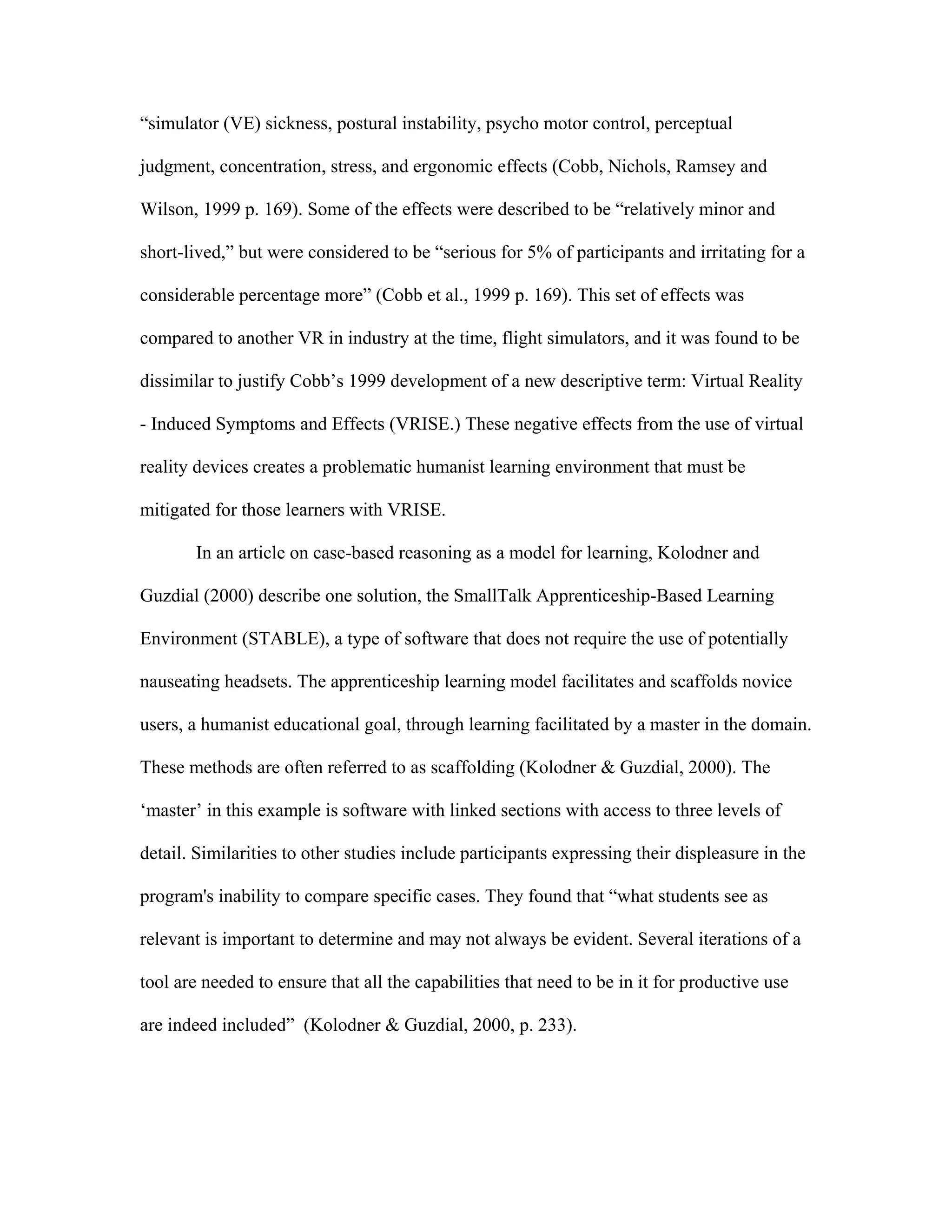 “simulator (VE) sickness, postural instability, psycho motor control, perceptual

judgment, concentration, stress, and ergonomic effects (Cobb, Nichols, Ramsey and

Wilson, 1999 p. 169). Some of the effects were described to be “relatively minor and

short-lived,” but were considered to be “serious for 5% of participants and irritating for a

considerable percentage more” (Cobb et al., 1999 p. 169). This set of effects was

compared to another VR in industry at the time, flight simulators, and it was found to be

dissimilar to justify Cobb’s 1999 development of a new descriptive term: Virtual Reality

- Induced Symptoms and Effects (VRISE.) These negative effects from the use of virtual

reality devices creates a problematic humanist learning environment that must be

mitigated for those learners with VRISE.

       In an article on case-based reasoning as a model for learning, Kolodner and

Guzdial (2000) describe one solution, the SmallTalk Apprenticeship-Based Learning

Environment (STABLE), a type of software that does not require the use of potentially

nauseating headsets. The apprenticeship learning model facilitates and scaffolds novice

users, a humanist educational goal, through learning facilitated by a master in the domain.

These methods are often referred to as scaffolding (Kolodner & Guzdial, 2000). The

‘master’ in this example is software with linked sections with access to three levels of

detail. Similarities to other studies include participants expressing their displeasure in the

program's inability to compare specific cases. They found that “what students see as

relevant is important to determine and may not always be evident. Several iterations of a

tool are needed to ensure that all the capabilities that need to be in it for productive use

are indeed included” (Kolodner & Guzdial, 2000, p. 233).
 