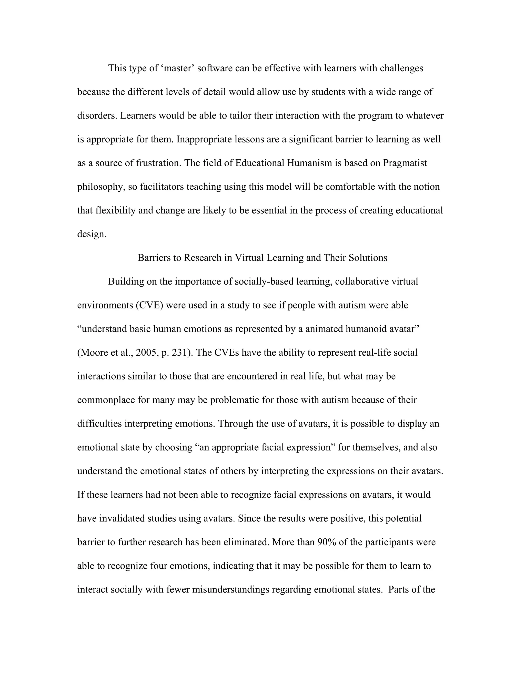 This type of ‘master’ software can be effective with learners with challenges

because the different levels of detail would allow use by students with a wide range of

disorders. Learners would be able to tailor their interaction with the program to whatever

is appropriate for them. Inappropriate lessons are a significant barrier to learning as well

as a source of frustration. The field of Educational Humanism is based on Pragmatist

philosophy, so facilitators teaching using this model will be comfortable with the notion

that flexibility and change are likely to be essential in the process of creating educational

design.

                 Barriers to Research in Virtual Learning and Their Solutions

          Building on the importance of socially-based learning, collaborative virtual

environments (CVE) were used in a study to see if people with autism were able

“understand basic human emotions as represented by a animated humanoid avatar”

(Moore et al., 2005, p. 231). The CVEs have the ability to represent real-life social

interactions similar to those that are encountered in real life, but what may be

commonplace for many may be problematic for those with autism because of their

difficulties interpreting emotions. Through the use of avatars, it is possible to display an

emotional state by choosing “an appropriate facial expression” for themselves, and also

understand the emotional states of others by interpreting the expressions on their avatars.

If these learners had not been able to recognize facial expressions on avatars, it would

have invalidated studies using avatars. Since the results were positive, this potential

barrier to further research has been eliminated. More than 90% of the participants were

able to recognize four emotions, indicating that it may be possible for them to learn to

interact socially with fewer misunderstandings regarding emotional states. Parts of the
 