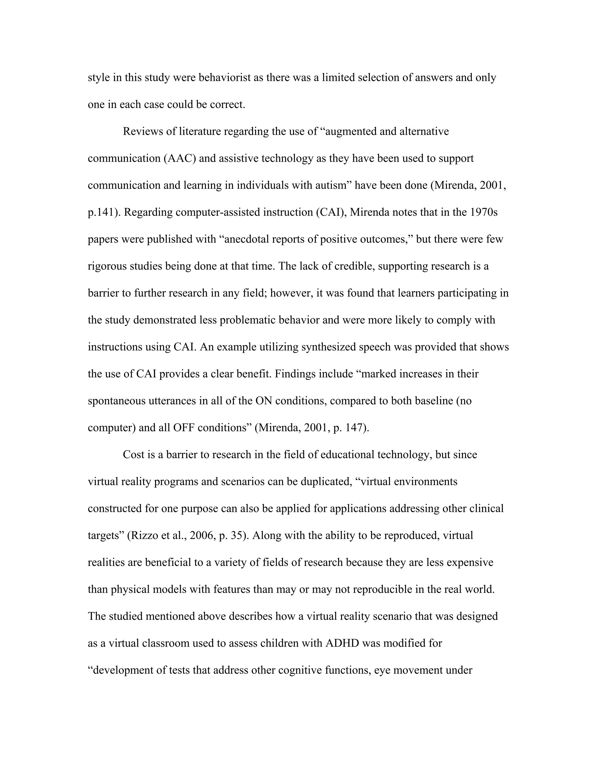 style in this study were behaviorist as there was a limited selection of answers and only

one in each case could be correct.

       Reviews of literature regarding the use of “augmented and alternative

communication (AAC) and assistive technology as they have been used to support

communication and learning in individuals with autism” have been done (Mirenda, 2001,

p.141). Regarding computer-assisted instruction (CAI), Mirenda notes that in the 1970s

papers were published with “anecdotal reports of positive outcomes,” but there were few

rigorous studies being done at that time. The lack of credible, supporting research is a

barrier to further research in any field; however, it was found that learners participating in

the study demonstrated less problematic behavior and were more likely to comply with

instructions using CAI. An example utilizing synthesized speech was provided that shows

the use of CAI provides a clear benefit. Findings include “marked increases in their

spontaneous utterances in all of the ON conditions, compared to both baseline (no

computer) and all OFF conditions” (Mirenda, 2001, p. 147).

       Cost is a barrier to research in the field of educational technology, but since

virtual reality programs and scenarios can be duplicated, “virtual environments

constructed for one purpose can also be applied for applications addressing other clinical

targets” (Rizzo et al., 2006, p. 35). Along with the ability to be reproduced, virtual

realities are beneficial to a variety of fields of research because they are less expensive

than physical models with features than may or may not reproducible in the real world.

The studied mentioned above describes how a virtual reality scenario that was designed

as a virtual classroom used to assess children with ADHD was modified for

“development of tests that address other cognitive functions, eye movement under
 