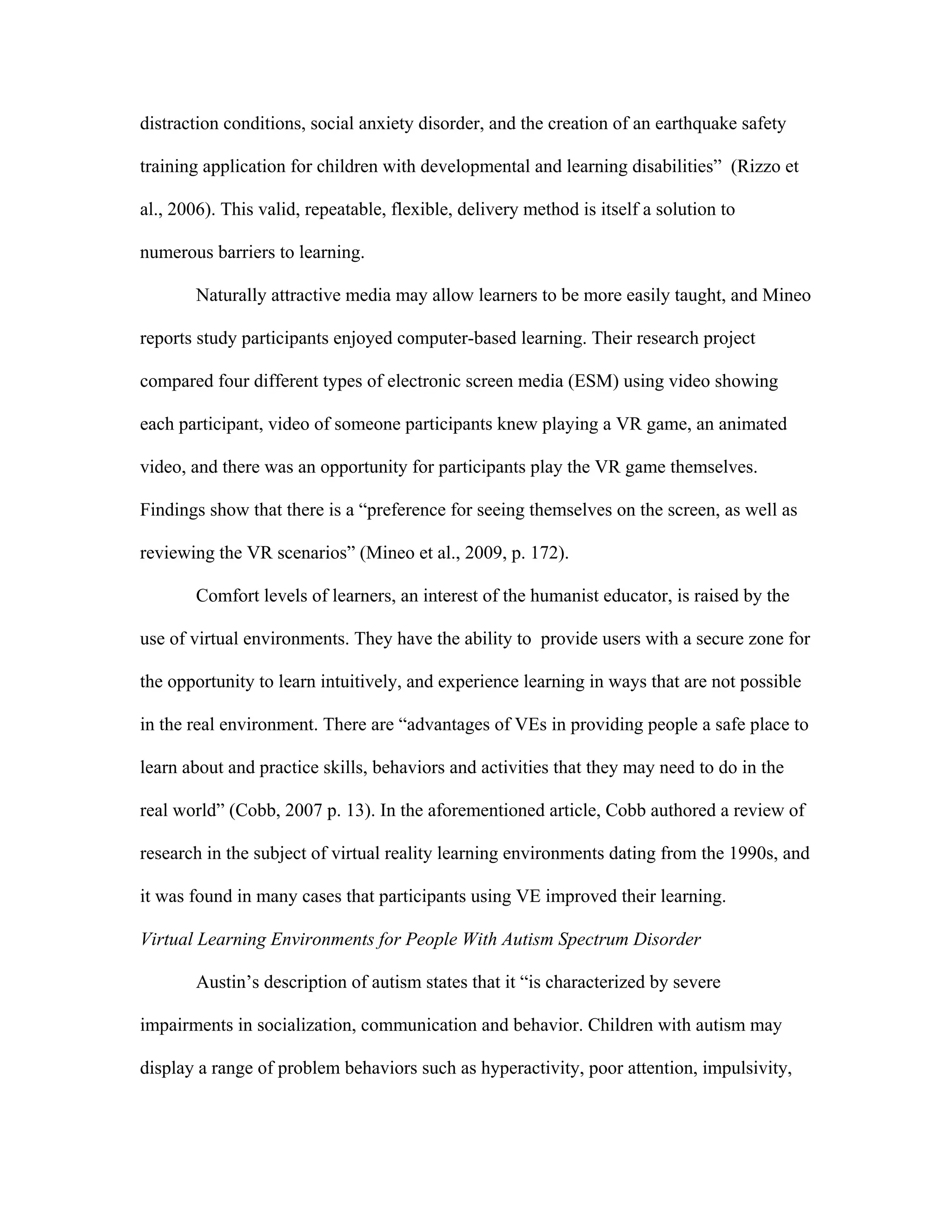 distraction conditions, social anxiety disorder, and the creation of an earthquake safety

training application for children with developmental and learning disabilities” (Rizzo et

al., 2006). This valid, repeatable, flexible, delivery method is itself a solution to

numerous barriers to learning.

       Naturally attractive media may allow learners to be more easily taught, and Mineo

reports study participants enjoyed computer-based learning. Their research project

compared four different types of electronic screen media (ESM) using video showing

each participant, video of someone participants knew playing a VR game, an animated

video, and there was an opportunity for participants play the VR game themselves.

Findings show that there is a “preference for seeing themselves on the screen, as well as

reviewing the VR scenarios” (Mineo et al., 2009, p. 172).

       Comfort levels of learners, an interest of the humanist educator, is raised by the

use of virtual environments. They have the ability to provide users with a secure zone for

the opportunity to learn intuitively, and experience learning in ways that are not possible

in the real environment. There are “advantages of VEs in providing people a safe place to

learn about and practice skills, behaviors and activities that they may need to do in the

real world” (Cobb, 2007 p. 13). In the aforementioned article, Cobb authored a review of

research in the subject of virtual reality learning environments dating from the 1990s, and

it was found in many cases that participants using VE improved their learning.

Virtual Learning Environments for People With Autism Spectrum Disorder

       Austin’s description of autism states that it “is characterized by severe

impairments in socialization, communication and behavior. Children with autism may

display a range of problem behaviors such as hyperactivity, poor attention, impulsivity,
 